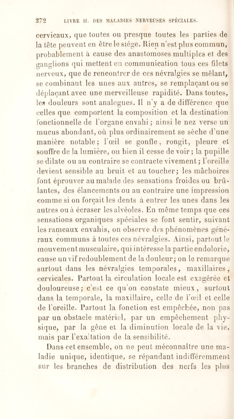 cervicaux, que toutes ou presque toutes les parties de la tête peuvent en être le siège. Rien n’est plus commun, probablement à cause des anastomoses multiples et des ganglions qui mettent en communication tous ces filets nerveux, que de rencontrer de ces névralgies se mêlant, se combinant les unes aux autres, se remplaçant ou se déplaçant avec une merveilleuse rapidité. Dans toutes, les douleurs sont analogues, il n’y a de différence que celles que comportent la composition et la destination fonctionnelle de forgane envahi; ainsi le nez verse un mucus abondant, où plus ordinairement se sèche d’une manière notable; l’œil se gonfle, rougit, pleure et souffre de la lumière, ou bien il cesse de voir ; la pupille se dilate ou au contraire se contracte vivement ; l’oreille devient sensible au bruit et au toucher; les mâchoires font éprouver au malade des sensations froides ou brû¬ lantes, des élancements ou au contraire une impression comme si on forçait les dents à entrer les unes dans les autres ou à écraser les alvéoles. En même temps que ces sensations organiques spéciales se font sentir, suivant les rameaux envahis, on observe des phénomènes géné¬ raux communs à toutes ces névralgies. Ainsi, partout le mouvement musculaire, qui intéresse la partie endolorie, cause un vif redoublement de la douleur ; on le remarque surtout dans les névralgies temporales, maxillaires, cervicales. Partout la circulation locale est exagérée et douloureuse; c’est ce qu’on constate mieux, surtout dans la temporale, la maxillaire, celle de l’œil et celle de l’oreille. Partout la fonction est empêchée, non pas par un obstacle matériel, par un empêchement phy¬ sique, par la gêne et la diminution locale de la vie, mais par l’exaltation de la sensibilité. Dans cet ensemble, on ne peut méconnaître une ma¬ ladie unique, identique, se répandant indifféremment sur les branches de distribution des nerfs les plus