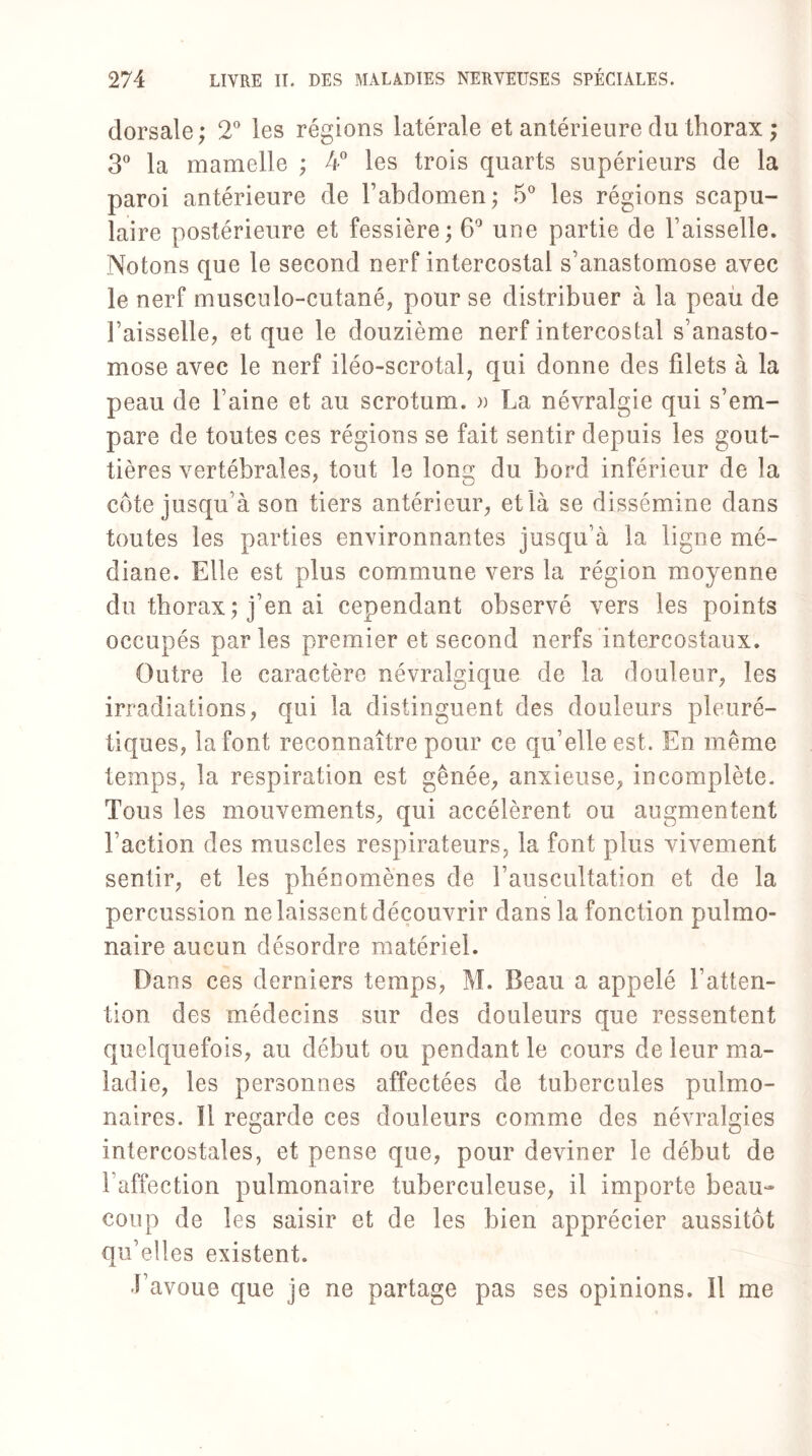 dorsale; 2° les régions latérale et antérieure du thorax ; 3° la mamelle ; 4° les trois quarts supérieurs de la paroi antérieure de l’abdomen ; 5° les régions scapu¬ laire postérieure et fessière; 6° une partie de l’aisselle. Notons que le second nerf intercostal s’anastomose avec le nerf musculo-cutané, pour se distribuer à la peau de l’aisselle, et que le douzième nerf intercostal s’anasto¬ mose avec le nerf iléo-scrotal, qui donne des filets à la peau de Faine et au scrotum. » La névralgie qui s’em¬ pare de toutes ces régions se fait sentir depuis les gout¬ tières vertébrales, tout le long du bord inférieur de la cote jusqu’à son tiers antérieur, et là se dissémine dans toutes les parties environnantes jusqu’à la ligne mé¬ diane. Elle est plus commune vers la région moyenne du thorax ; j’en ai cependant observé vers les points occupés parles premier et second nerfs intercostaux. Outre le caractère névralgique de la douleur, les irradiations, qui la distinguent des douleurs pleuré¬ tiques, la font reconnaître pour ce qu’elle est. En même temps, la respiration est gênée, anxieuse, incomplète. Tous les mouvements, qui accélèrent ou augmentent Faction des muscles respirateurs, la font plus vivement sentir, et les phénomènes de l’auscultation et de la percussion ne laissent découvrir dans la fonction pulmo¬ naire aucun désordre matériel. Dan s ces derniers temps, M. Beau a appelé l’atten¬ tion des médecins sur des douleurs que ressentent quelquefois, au début ou pendant le cours de leur ma¬ ladie, les personnes affectées de tubercules pulmo¬ naires. Il regarde ces douleurs comme des névralgies intercostales, et pense que, pour deviner le début de l’affection pulmonaire tuberculeuse, il importe beau¬ coup de les saisir et de les bien apprécier aussitôt qu’elles existent. J’avoue que je ne partage pas ses opinions. Il me