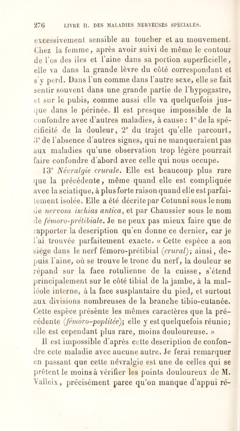 excessivement sensible au toucher et au mouvement. Chez la femme, après avoir suivi de même le contour de l’os des iles et l’aine dans sa portion superficielle, elle va dans la grande lèvre du côté correspondant et s’y perd. Dans l’un comme dans l’autre sexe, elle se fait sentir souvent dans une grande partie de l’hypogastre, et sur le pubis, comme aussi elle va quelquefois jus¬ que dans le périnée. Il est presque impossible de la confondre avec d’autres maladies, à cause : 1° de la spé¬ cificité de la douleur, 2° du irajet qu’elle parcourt, 3° de l’absence d’autres signes, qui ne manqueraient pas aux maladies qu’une observation trop légère pourrait faire confondre d’abord avec celle qui nous occupe. 13° Névralgie crurale. Elle est beaucoup plus rare que la précédente, même quand elle est compliquée avec la sciatique, à plus forte raison quand elle est parfai¬ tement isolée. Elle a été décrite par Cotunni sous le nom de nervosa ischias antica, et par Chaussier sous le nom de fémoro-prétibiale. Je ne peux pas mieux faire que de rapporter la description qu’en donne ce dernier, car je Fai trouvée parfaitement exacte. « Cette espèce a son siège dans le nerf fémoro-prétibial (crural); ainsi, de¬ puis l’aine, où se trouve le tronc du nerf, la douleur se répand sur la face rotulienne de la cuisse, s’étend principalement sur le côté tibial de la jambe, à la mal¬ léole interne, à la face susplantaire du pied, et surtout aux divisions nombreuses de la branche tibio-cutanée. Cette espèce présènte les mêmes caractères que la pré¬ cédente (fémoro-'poplitée)', elle y est quelquefois réunie; elle est cependant plus rare, moins douloureuse. » Il est impossible d’après cette description de confon¬ dre cete maladie avec aucune autre. Je ferai remarquer en passant que cette névralgie est une de celles qui se prêtent le moins à vérifier les points douloureux de M. Valieix, précisément parce qu’on manque d’appui ré-