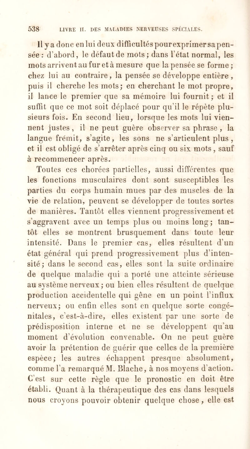 ii y a donc en lui deux difficultés pour exprimer sapen- sée : d’abord, le défaut de mots ; dans l’état normal, les mots arrivent au fur et à mesure que la pensée se forme ; chez lui au contraire, la pensée se développe entière , puis il cherche les mots; en cherchant le mot propre, il lance le premier que sa mémoire lui fournit ; et il suffit que ce mot soit déplacé pour qu’il le répète plu¬ sieurs fois. En second lieu, lorsque les mots lui vien¬ nent justes , il ne peut guère observer sa phrase , la langue frémit, s’agite, les sons ne s’articulent plus, et il est obligé de s’arrêter après cinq ou six mots, sauf à recommencer après. Toutes ces chorées partielles, aussi différentes que les fonctions musculaires dont sont susceptibles les parties du corps humain mues par des muscles de la vie de relation, peuvent se développer de toutes sortes de manières. Tantôt elles viennent progressivement et s’aggravent avec un temps plus ou moins long; tan¬ tôt elles se montrent brusquement dans toute leur intensité. Dans le premier cas, elles résultent d’un état général qui prend progressivement plus d’inten¬ sité ; dans le second cas, elles sont la suite ordinaire de quelque maladie qui a porté une atteinte sérieuse au système nerveux; ou bien elles résultent de quelque production accidentelle qui gêne en un point finflux nerveux; ou enfin elles sont en quelque sorte congé¬ nitales, c’est-à-dire, elles existent par une sorte de prédisposition interne et ne se développent qu’au moment d’évolution convenable. On ne peut guère avoir la prétention de guérir que celles de la première espèce; les autres échappent presque absolument, comme l’a remarqué M. Blache, à nos moyens d’action. C’est sur cette règle que le pronostic en doit être établi. Quant à la thérapeutique des cas dans lesquels nous croyons pouvoir obtenir quelque chose , elle est