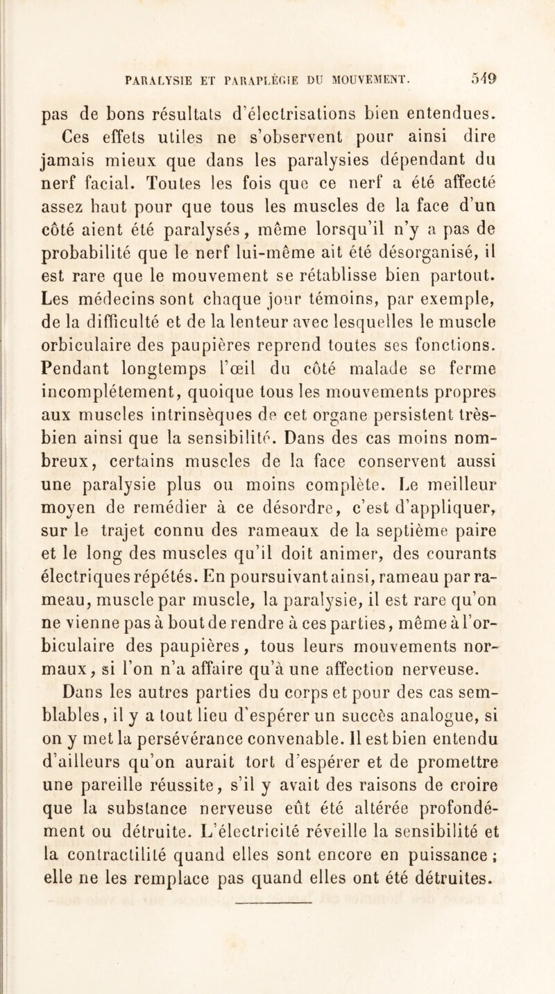 pas de bons résultats d’électrisations bien entendues. Ces effets utiles ne s’observent pour ainsi dire jamais mieux que dans les paralysies dépendant du nerf facial. Toutes les fois que ce nerf a été affecté assez haut pour que tous les muscles de la face d’un côté aient été paralysés, même lorsqu’il n’y a pas de probabilité que le nerf lui-même ait été désorganisé, il est rare que le mouvement se rétablisse bien partout. Les médecins sont chaque jour témoins, par exemple, de la difficulté et de la lenteur avec lesquelles le muscle orbiculaire des paupières reprend toutes ses fonctions. Pendant longtemps l’œil du côté malade se ferme incomplètement, quoique tous les mouvements propres aux muscles intrinsèques de cet organe persistent très- bien ainsi que la sensibilité. Dans des cas moins nom¬ breux, certains muscles de la face conservent aussi une paralysie plus ou moins complète. Le meilleur moyen de remédier à ce désordre, c’est d’appliquer, sur le trajet connu des rameaux de la septième paire et le long des muscles qu’il doit animer, des courants électriques répétés. En poursuivant ainsi, rameau par ra¬ meau, muscle par muscle, la paralysie, il est rare qu’on ne vienne pas à boutde rendre aces parties, mêmeàl’or- biculaire des paupières, tous leurs mouvements nor¬ maux, si l’on n’a affaire qu’à une affection nerveuse. Dans les autres parties du corps et pour des cas sem¬ blables, il y a tout lieu d’espérer un succès analogue, si on y met la persévérance convenable. 11 est bien entendu d’ailleurs qu’on aurait tort d'espérer et de promettre une pareille réussite, s’il y avait des raisons de croire que la substance nerveuse eût été altérée profondé¬ ment ou détruite. L’électricité réveille la sensibilité et la contractilité quand elles sont encore en puissance; elle ne les remplace pas quand elles ont été détruites.