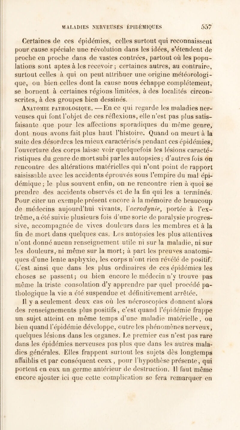 Certaines de ces épidémies, celles surtout qui reconnaissent pour cause spéciale une révolution dans les idées, s’étendent de proche en proche dans de vastes contrées, partout où les popu¬ lations sont aptes à les recevoir ; certaines autres, au contraire, surtout celles à qui on peut attribuer une origine météorologi¬ que, ou bien celles dont la cause nous échappe complètement, se bornent à certaines régions limitées, à des localités circon¬ scrites, à des groupes bien dessinés. Anatomie pathologique. —En ce qui regarde les maladies ner¬ veuses qui font l’objet de ces réflexions, elle n’est pas plus satis¬ faisante que pour les affections sporadiques du même genre, dont nous avons fait plus haut l’histoire. Quand on meurt à la suite des désordres les mieux caractérises pendant ces épidémies, l’ouverture des corps laisse voir quelquefois les lésions caracté¬ ristiques du genre de mort subi parles autopsies; d’autres fois on rencontre des altérations matérielles qui n’ont point de rapport saisissable avec les accidents éprouvés sous l’empire du mal épi¬ démique; le plus souvent enfin, on ne rencontre rien à quoi se prendre des accidents observés et de la fin qui les a terminés. Pour citer un exemple présent encore à la mémoire de beaucoup de médecins aujourd’hui vivants, Y acrodynie, portée à l'ex¬ trême, a été suivie plusieurs fois d’une sorte de paralysie progres¬ sive, accompagnée de vives douleurs dans les membres et à la fin de mort dans quelques cas. Les autopsies les plus attentives n’ont donné aucun renseignement utile ni sur la maladie, ni sur les douleurs, ni même sur la mort; à part les preuves anatomi¬ ques d’une lente asphyxie, les corps n’ont rien révélé de positif. C’est ainsi que dans les plus ordinaires de ces épidémies les choses se passent; ou bien encore le médecin n’y trouve pas même la triste consolation d’y apprendre par quel procédé pa¬ thologique la vie a été suspendue et définitivement arrêtée. Il y a seulement deux cas où les nécroscopies donnent alors des renseignements plus positifs, c’est quand l’épidémie frappe un sujet atteint en même temps d’une maladie matérielle, ou bien quand l’épidémie développe, outre les phénomènes nerveux, quelques lésions dans les organes. Le premier cas n’est pas rare dans les épidémies nerveuses pas plus que dans les autres mala¬ dies générales. Elles frappent surtout les sujets dès longtemps affaiblis et par conséquent ceux, pour l’hypothèse présente, qui portent en eux un germe antérieur de destruction. Il faut même encore ajouter ici que cette complication se fera remarquer en