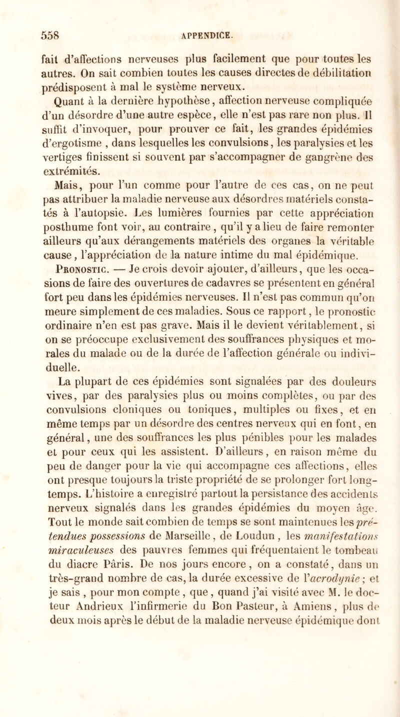 fait d’affections nerveuses plus facilement que pour toutes les autres. On sait combien toutes les causes directes de débilitation prédisposent à mal le système nerveux. Quant à la dernière hypothèse, affection nerveuse compliquée d’un désordre d’une autre espèce, elle n’est pas rare non plus. Il suffit d’invoquer, pour prouver ce fait, les grandes épidémies d’ergotisme , dans lesquelles les convulsions, les paralysies et les vertiges finissent si souvent par s’accompagner de gangrène des extrémités. Mais, pour l’un comme pour l’autre de ces cas, on ne peut pas attribuer la maladie nerveuse aux désordres matériels consta¬ tés à l’autopsie. Les lumières fournies par cette appréciation posthume font voir, au contraire , qu’il y a lieu de faire remonter ailleurs qu’aux dérangements matériels des organes la véritable cause, l’appréciation de la nature intime du mal épidémique. Pronostic. — Je crois devoir ajouter, d’ailleurs, que les occa¬ sions de faire des ouvertures de cadavres se présentent en général fort peu dans les épidémies nerveuses. Il n’est pas commun qu’on meure simplement de ces maladies. Sous ce rapport, le pronostic ordinaire n’en est pas grave. Mais il le devient véritablement, si on se préoccupe exclusivement des souffrances physiques et mo¬ rales du malade ou de la durée de l’affection générale ou indivi¬ duelle. La plupart de ces épidémies sont signalées par des douleurs vives, par des paralysies plus ou moins complètes, ou par des convulsions cloniques ou toniques, multiples ou fixes, et en même temps par un désordre des centres nerveux qui en font, en général, une des souffrances les plus pénibles pour les malades et pour ceux qui les assistent. D’ailleurs, en raison même du peu de danger pour la vie qui accompagne ces affections, elles ont presque toujours la triste propriété de se prolonger fort long¬ temps. L’histoire a enregistré partout la persistance des accidents nerveux signalés dans les grandes épidémies du moyen âge. Tout le monde sait combien de temps se sont maintenues les pré¬ tendues possessions de Marseille, de Loudun , les manifestations miraculeuses des pauvres femmes qui fréquentaient le tombeau du diacre Paris. De nos jours encore, on a constaté, dans un très-grand nombre de cas, la durée excessive de Y acrodynie ; et je sais , pour mon compte , que , quand j’ai visité avec M. le doc¬ teur Andrieux l’infirmerie du Bon Pasteur, à Amiens, plus de deux mois après le début de la maladie nerveuse épidémique dont