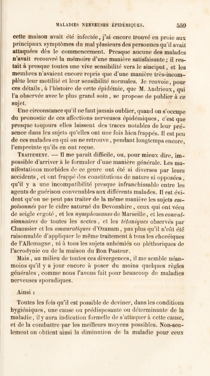 cette maison avait été infectée, j’ai encore trouvé en proie aux principaux symptômes du mal plusieurs des personnes qu’il avait attaquées dès le commencement. Presque aucune des malades n’avait recouvré la mémoire d’une manière satisfaisante; il res¬ tait à presque toutes une vive sensibilité vers le sinciput, et les membres n’avaient encore repris que d’une manière très-incom¬ plète leur motilité et leur sensibilité normales. Je renvoie, pour ces détails, à l'histoire de cette épidémie, que M. Àndrieux, qui l’a observée avec le plus grand soin , se propose de publier à ce sujet. Une circonstance qu’il ne faut jamais oublier, quand on s’occupe du pronostic de ces affections nerveuses épidémiques, c’est que presque toujours elles laissent des traces notables de leur pré¬ sence dans les sujets qu’elles ont une fois bien frappés. Il est peu de ces malades en qui on ne retrouve , pendant longtemps encore, l’empreinte qu’ils en ont reçue. Traitement. — Il me paraît difficile, ou, pour mieux dire, im¬ possible d’arriver à le formuler d’une manière générale. Les ma¬ nifestations morbides de ce genre ont été si diverses par leurs accidents, et ont frappé des constitutions de nature si opposées , qu’il y a une incompatibilité presque infranchissable entre les agents de guérison convenables aux différents malades. Il est évi¬ dent qu’on ne peut pas traiter de la même manière les sujets em¬ poisonnés par le cidre saturné du Devonshire , ceux qui ont vécu de seigle ergoté , et les nymphomanes de Marseille, et les convul¬ sionnaires de toutes les sectes, et les tétaniques observés par Chaussier et les amaurotiques d’Ozanam, pas plus qu’il n’eût été raisonnable d’appliquer le même traitement à tous les choréiques de l’Allemagne, ni à tous les sujets anhémiés ou pléthoriques de l’acrodynie ou de la maison du Bon Pasteur. Mais , au milieu de toutes ces divergences, il me semble néan¬ moins qu’il y a jour encore à poser du moins quelques règles générales , comme nous l’avons fait pour beaucoup de maladies nerveuses sporadiques. Ainsi : Toutes les fois qu’il est possible de deviner, dans les conditions hygiéniques, une cause ou prédisposante ou déterminante de la maladie, il y aura indication formelle de s’attaquera cette cause, et de la combattre par les meilleurs moyens possibles. Non-seu¬ lement on obtient ainsi la diminution de la maladie pour ceux