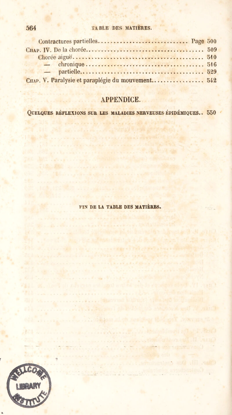 Contractures partielles. Page 500 Ciiap. IV. De la chorée. 509 Chorée aiguë. 510 — chronique. 516 — partielle. 529 Chap. V. Paralysie et paraplégie du mouvement. 542 APPENDICE. Quelques réflexions sur les maladies nerveuses épidémiques.. 550 FIN DE LA TABLE DES MATIÈRES.