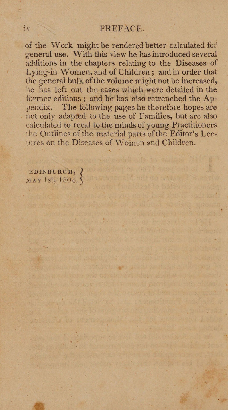 of the Work might be rendered better calculated foi general use. With this view he has introduced several additions in the chapters relating to the Diseases of Lying-in Women, and of Children ; and in order that the general bulk of the volume might not be increased, be has left cut the cases which were detailed in the former editions ; atid he has also retrenched the Ap- pendix. The following pages he therefore hopes are 10t only adapted to the use of Families, but are also calculated to recal tothe minds of young Practitioners the Outlines of the material parts ofthe Editor’s Lec- tures on the Diseases of Women and Children. ie. EDINBURGH, ? MAY Ist, 1804, 