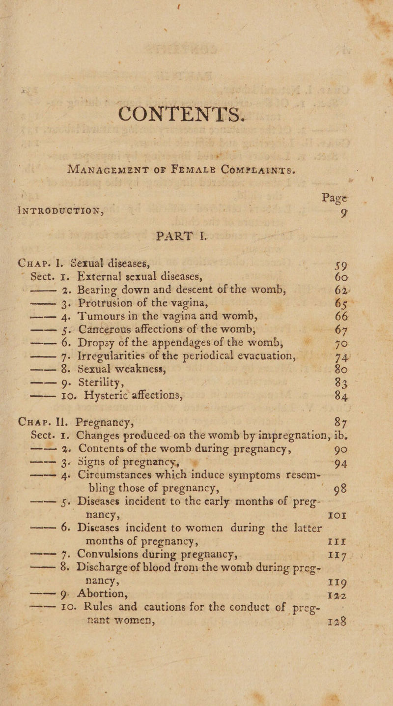 CONTENTS. ted MANAGEMENT OF FEMALE CoMPLAINTS.  ees Page INTRODUCTION, g PART I. Cuar. ]. Sexual diseases, 59 ~ Sect. x. External sexual diseases, 60 2. Bearing down and descent of the womb, 62 ——— 3. Protrusion of the vagina, 65&gt; —— 4. Tumours in the vagina and womb, 66 —— 5. Cancerous affections of the womb, 67 —— 6. Dropsy of the appendages of the womb, = 40 —— 7. Irregularities of the periodical evacuation, © ah —— 8. Sexual weakness, 80 —— 9. Sterility, 33 —— Io. Hysteric affections, 84 Cuap. Il. Pregnancy, 87 Sect. 1. Changes produced on the womb by impregnation, ib. —— 2. Contents of the womb during pregnancy, go —— 3. Signs of pregnancy, O4 —— 4. @habdinevstiecs which induce symptoms resem- bling those of pregnancy, 98 ——— 5. Diseases incident to the early months of preg- nancy, IOI —— 6. Diseases incident to women during the latter months of pregnancy, IIE —— 7. Convulsions during pregnancy, L17 —— 8. Discharge of blood from the womb during preg- nancy, 119 —— 9. Abortion, 122 —-— 10. Rules and cautions for the conduct of preg- hant women, 128