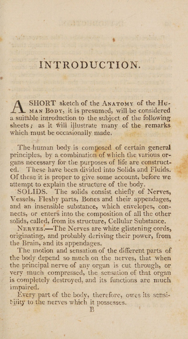 INTRODUCTION. i] SHORT sketch of the Anatomy of the Hu- MAN Bopy, it is presumed, will be considered | a suitable introduction to the subject of the following sheets; as it Will illustrate many of the remarks which must be occasionally made. 4 The -human body is compc sed of certain general principles, by a combination of which the various or- gans necessary for the purposes of life are construct- f these it is proper to give some account, before we attempt to explain the structure of the body. ‘SOLIDS. The solids consist chiefly of Nerves, Vessels, Fleshy parts, Bones and their appendages, and an insensible substance, which envelopes, con- nects, or enters into the composition of all the other solids, called, from its structure, Cellular Substance. Nrrves.—The Nerves are white glistening cords, originating, and probably deriving their power, from the Brain, and its appendages. The motion and sensation of the different parts of the body depend so much on the nerves, that when the principal nerve of any organ is cut through, or very much compressed, the sensation of that organ is completely destroyed, and its functions are much impaired. Every part of the body, therefore, owes Its sensi- buity to the nerves which it possesses. es 