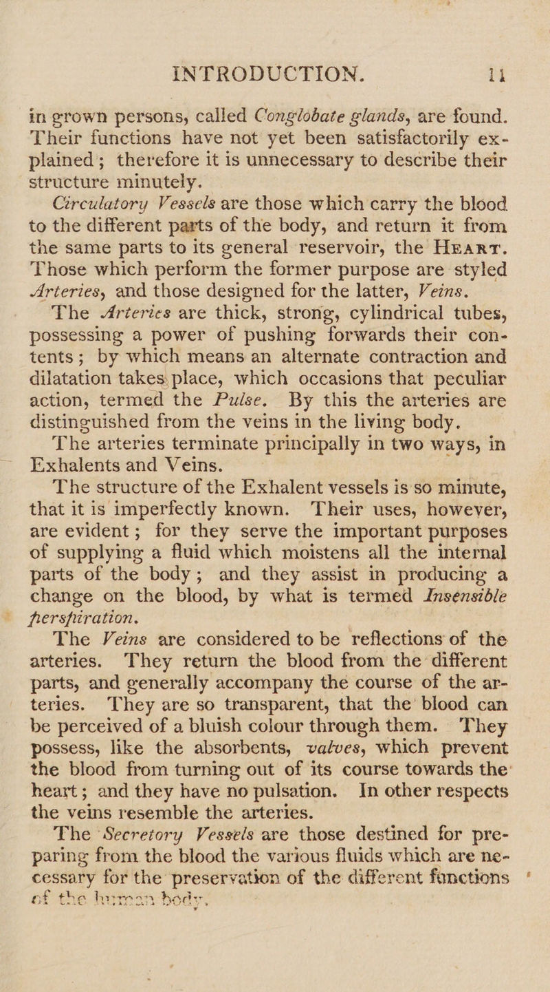 in grown persons, called Conglobate glands, are found. Their functions have not yet been satisfactorily ex- plained; therefore it is unnecessary to describe their structure minutely. Circulatory Vessels are those which carry the blood to the different parts of the body, and return it from the same parts to its general reservoir, the Hrarr. Those which perform the former purpose are styled Arteries, and those designed for the latter, Veins. The Arteries are thick, strong, cylindrical tubes, possessing a power of pushing forwards their con- tents; by which means an alternate contraction and dilatation takes, place, which occasions that peculiar action, termed the Pulse. By this the arteries are distinguished from the veins in the living body. The arteries terminate principally in two ways, in Exhalents and Veins. The structure of the Exhalent vessels is'so minute, that it is imperfectly known. Their uses, however, are evident; for they serve the important purposes of supplying a fluid which moistens all the internal parts of the body; and they assist in producing a change on the blood, by what is termed Insensidble ferspiration. The Veins are considered to be reflections of the arteries. They return the blood from the different parts, and generally accompany the course of the ar- teries. They are so transparent, that the’ blood can be perceived of a bluish colour through them. They possess, like the absorbents, valves, which prevent the blood from turning out of its course towards the: heart; and they have no pulsation. In other respects the veins resemble the arteries. The Secretory Vessels are those destined for pre- paring from the blood the various fluids which are ne- cessary for the preservation of the different fonctions : ¥ 7 hag of the hurmeen beds. ¥