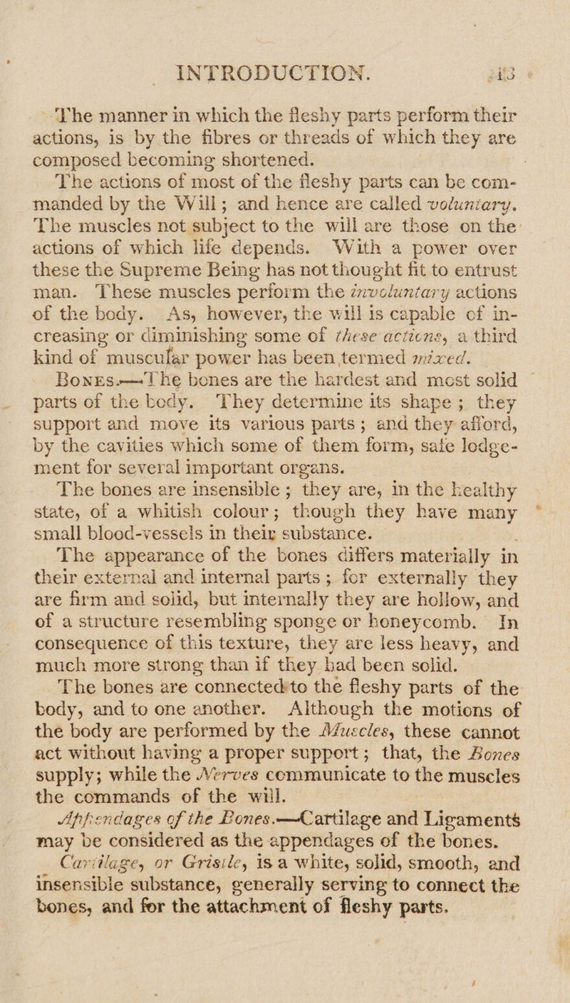 ~The manner in which the fleshy parts perform their actions, is by the fibres or threads of which they are composed becoming shortened. : The actions of most of the fleshy parts can be com- manded by the Will; and hence are called voluntary. The muscles not subject to the will are those on the actions of which life depends. With a power over these the Supreme Being has not thought fit to entrust man. These muscles perform the znvelunitary actions of the body. As, however, the will is capable of in- creasing or diminishing some of these acticns, a third kind of muscular power has been termed mixed. Bonrs.— The bones are the hardest and most solid — parts of the body. They determine its shape ; they support and move its various parts; and they afford, by the cavities which some of them form, sale ledge- ment for several important organs. The bones are insensible ; they are, in the healthy state, of a whitish colour; though they have many small blood-vessels in their substance. The appearance of the bones differs materially in their external and internal parts ; for externally they are firm and solid, but mternally they are hollow, and of a structure resembling sponge or honeycomb. In consequence of this texture, they are less heavy, and much more strong than if they bad been solid. The bones are connectedito the fleshy parts of the body, and to one another. Although the motions of the body are performed by the A/uscles, these cannot act without having a proper support; that, the Bones supply; while the \Verves communicate to the muscles the commands of the will. Appendages of the Bones. —Cartilage and Ligaments may be considered as the appendages of the bones. Carvitlage, or Grisile, 18 a white, solid, smooth, and insensible substance, generally serving to connect the bones, and for the attachment of fleshy parts.