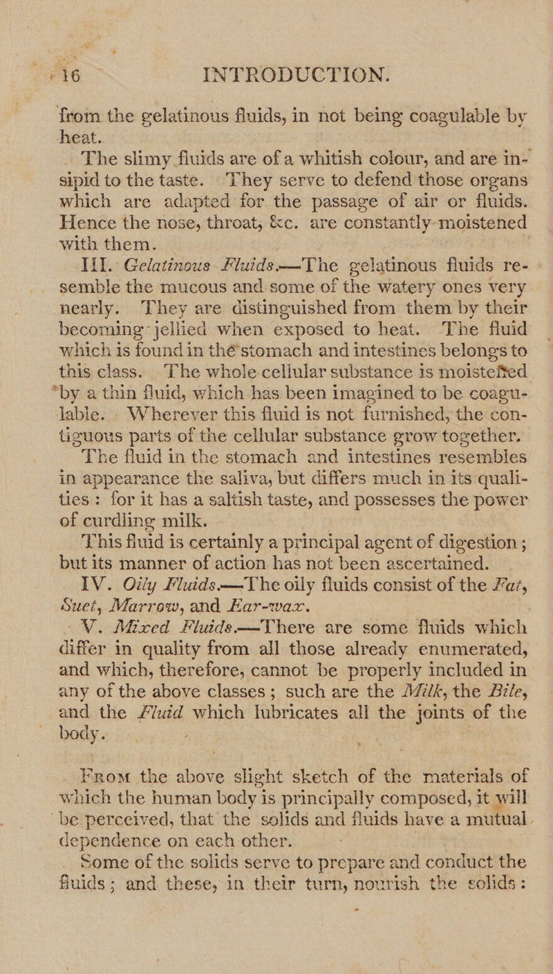 from the gelatinous fluids, in not being coagulable by heat. _ The slimy fluids are of a whitish colour, and are in- sipid to the taste. They serve to defend those organs which are adapted for the passage of air or fluids. Hence the nose, throat, &amp;c. are constantly- moistened with them. 9 lil. Gelatinous Fluids —The gelatinous fluids re- semble the mucous and some of the watery ones very nearly. They are distinguished from them by their becoming jellied when exposed to heat. The fluid which is found in thé’stomach and intestines belongs to this class. The whole-cellular substance is moisteited *by a thin fluid, which has been imagined to be coagu- lable. Wherever this fluid is not furnished, the con- tiguous parts of the cellular substance grow together. The fluid in the stomach and intestines resembles in appearance the saliva, but differs much in its quali- ties: for it has a saltish taste, and possesses the power of curdling milk. This fluid is certainly a principal agent of digestion ; but its manner of action has not been ascertained. IV. Oily Fluids—The oily fluids consist of the a7, Suet, Marrow, and Har-wax. V. Mixed Fluids —There are some fluids which differ in quality from all those already enumerated, and which, therefore, cannot be properly included in any of the above classes; such are the Jk, the Bile, and the £/uéd which lubricates all the joints of the body. From the above slight sketch of the materials of which the human body is principally composed, it will “be perceived, that the solids and fluids have a mutual. dependence on each other. Some of the solids serve to prepare and conduct the fluids; and, these, in their turn, nourish the solids: ”