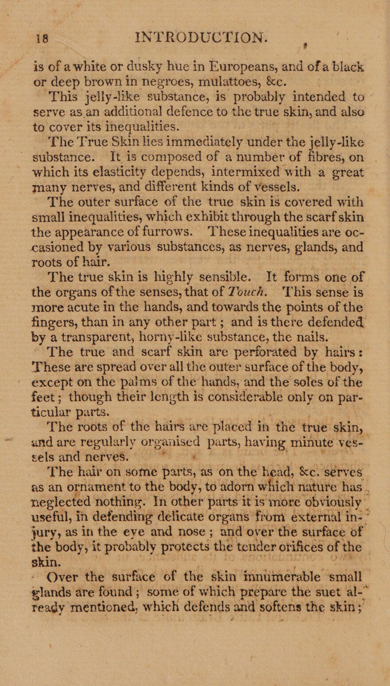 is of awhite or dusky hue in Europeans, and of a black or deep brown in negroes, mulattoes, &amp;e. “This jelly-luke substance, is probably intended to serve as an additional defence to the true skin, and also to cover its inequalities. The True Skin lies immediately under the jelly-like substance. It is composed of a number of fibres, on which its elasticity depends, intermixed with a sreat many nerves, and different kinds of vessels. The outer surface of the true skin is covered with small inequalities, which exhibit through the scarf skin the appearance « of furrows. These inequalities are oc- casioned by various substances, as nerves, glands, and roots of hair. The true skin is highly sonciiiie: It forms one of the organs of the senses, that of Towch. This sense is more acute in the hands, and towards the points of the fingers, than in any other part; and is there defended by a transparent, horny-like substance, the nails. The true and scarf skin are perforated by hairs: These are spread over all the outer surface of the body, except on the palms of the hands, and the soles of the feet; though their length is considerable only on par- ticular parts. The roots of the hairs are placed in the’ true skin, and are regularly organised parts, having minute ves- sels and nerves. Me The hair on some parts, as on the head, &amp;e. serves as an ornament to the body, to adorn which nature has , neglected nothing. In other parts it is more obv iously~ useful, in defending delicate organs from external in- ° jury, as in the eye and nose ; and over the surface of the body, it probably protects ‘the tender or ifices of the skin. Over the surface of the skin innumerable. ‘small glands are found ; some of which prepare the suet al-&gt; ready mentioned, which defends and softens the skin; : “a