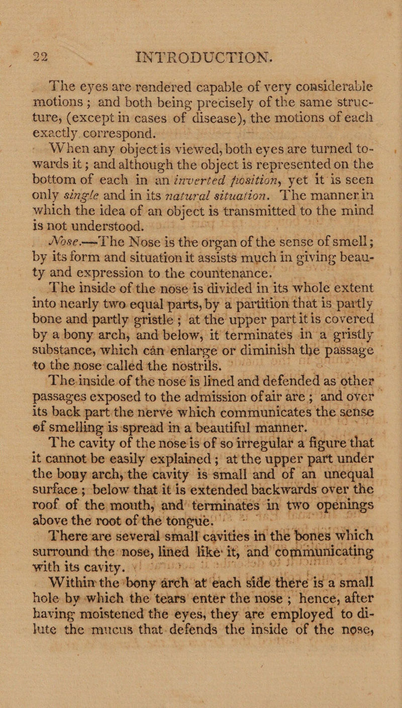 _ The eyes are rendered capable of very considerable motions ; and both being precisely of the same struc- ture, (except i in cases of disease), the motions of each exactly, correspond. bi When any objectis viewed, both eyes are turned to- wards it ; and although the object is represented on the bottom if each in an inverted position, yet it is seen only single and in its natural situation. The manner in which the idea of an Ag pa 1s transmitted to the mind is not understood. Nose.— The Nose is the organ of the sense of smell; by its form and situation it assists much 1 in giving bela, ty and expression to the countenance. ‘The inside of the nose is divided in its whole extent into nearly two. equal parts, by a partition that is partly bone and partly gristle ; at the upper part itis covered by a bony arch, and below, it terminates in a gr ‘istly substance, which can enlarge or diminish the ec Ny to the nose:called the nostrils. The-inside of the nosé is lined and’ defended as ‘other passages exposed to the admission ofair are ; and over its back part the nerve which communicates the sense of smelling is ‘spread in a beautiful manner. _ The cavity of the noseis of so irregular a figure that it cannot be easily explained; at the upper part under the bony arch, the cavity is small and of an unequal surface ; below that it is extended backwards over the | roof of ‘the; ‘mouth, and’ ‘terminates: uy two openings above the root of the tongue.’ ~ There-are several small cavities in ‘the ‘bones which surround the: 7 nee like: oid and’ ‘communicating with its cavity. : Within the Sbotiy: arch: at’ aii bide there isa small hole by which the tears’ entér the nose ; hence, after having moistened the eyes, they are ‘employed to di- lute the mucus that. defends the inside of the nose,