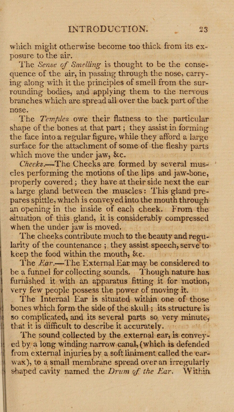  which might otherwise become too thick from its ex- posure to the air. The Sense of Smelling is thought to be the conse- quence of the air, in passing through the nose, carry- ing along with it the principles of smell from the sur- rounding bodies, and applying them to the nervous branches which are spread all over the back part of the nose. The Temples owe their flatness to the particular shape of the bones at that part; they assist in forming» the face into a regular figure, while they afford a large surface for the attachment of some of the ay parts which move the under jaw, &amp;c. Cheeks —The Cheeks are formed by several mus- | cles performing the motions of the lips and jaw-bone, properly covered ; they have at their side next the ear a large gland between the muscles: This gland pre- pares spittle, which is conveyed into the mouth through an opening in the inside of each cheek. From the situation of this. gland, it is considetanly a. when the under j jaw is moved. The cheeks contribute much to the beauty and regu- larity of the countenance ;, they assist. speech, serve to: keep the food within the mouth, ke. Vhe Ler.—The External Ear may be considered to be a funnel for collecting sounds. Though nature has furnished it with an. apparatus fitting it for: aan very few people. possess the power of moving it. _ The Internal Ear is situated. within: one of: ikiose | bones which form the side of the skull; its structure is so complicated, and its several parts so, many aeliounee that it is difficult to describe it accurately. - | ‘the sound collected by the external eary is: convey- ed bya long winding narrow.canal, (which is defended from external injuries by a soft liniment called the ear- wax), to a small membrane spread over an irregularly shaped cavity named the Drum of the Ear. Within