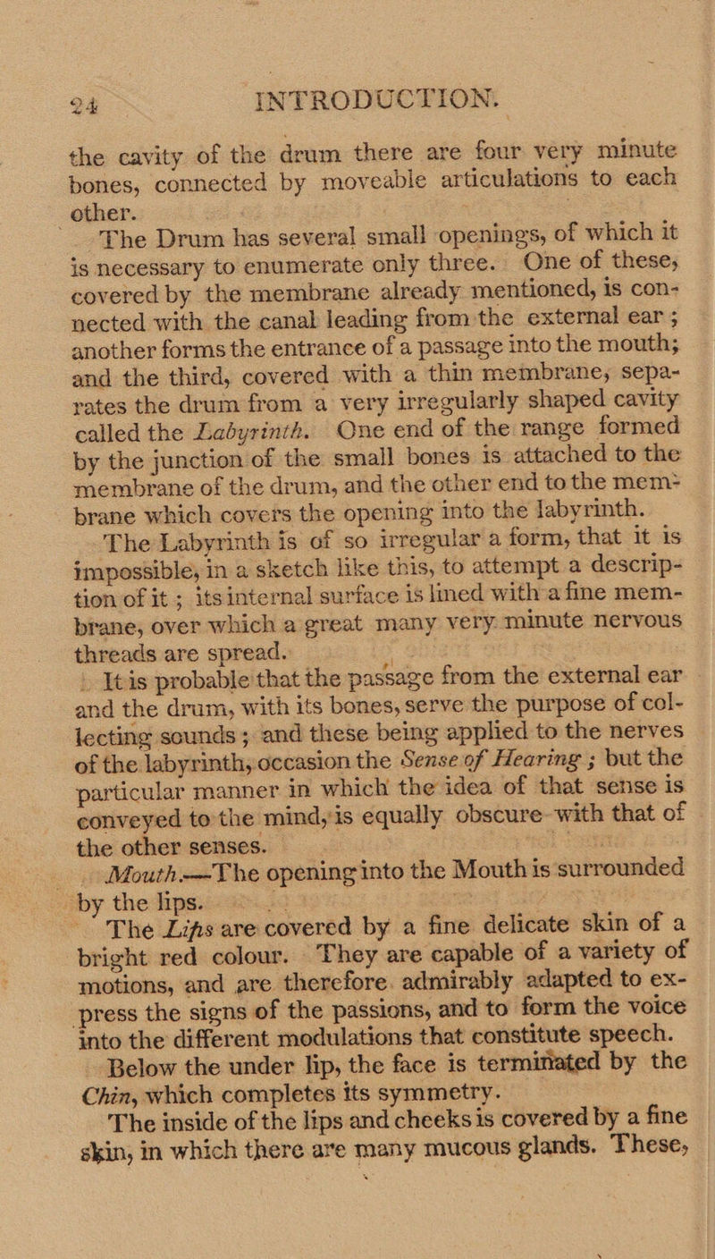 the cavity of the drum there are four very minute bones, connected by moveabie articulations to each other. ‘The Drum has several small openings, of which it is necessary to enumerate only three. One of these, covered by the membrane already mentioned, is con- nected with the canal leading from the external ear ; another forms the entrance of a passage into the mouth; and the third, covered with a thin membrane, sepa- rates the drum from a very irregularly shaped cavity called the Ladyrinth. One end of the range formed by the junction of the small bones is attached to the membrane of the drum, and the other end to the mem&gt; brane which covers the opening into the labyrinth. The Labyrinth is of so irregular a form, that it is impossible, in a sketch like this, to attempt a descrip- tion of it ; itsinternal surface is lmed witha fine mem- brane, over which a great many very. minute nervous threads are spread. a . Itis probable’ that the passage from the external ear — and the drum, with its bones, serve the purpose of col- lecting sounds ; and these being applied to the nerves — of the labyrinth, occasion the Sense of Hearing ; but the particular manner in which the idea of that sense is conveyed to the mind, is equally obscure with that of - the other senses. — | sel Same: : _ Mouth-—The opening into the Mouth is surrounded _ by the lips. + : ae | : The Lis are covered by a fine delicate skin of a bright red colour. They are capable of a variety of motions, and are therefore. admirably adapted to ex- press the signs of the passions, and to form the voice into the different modulations that constitute speech. Below the under lip, the face is termittated by the Chin, which completes tts symmetry. The inside of the lips and cheeks is covered by a fine skin, in which there are many mucous glands. These,