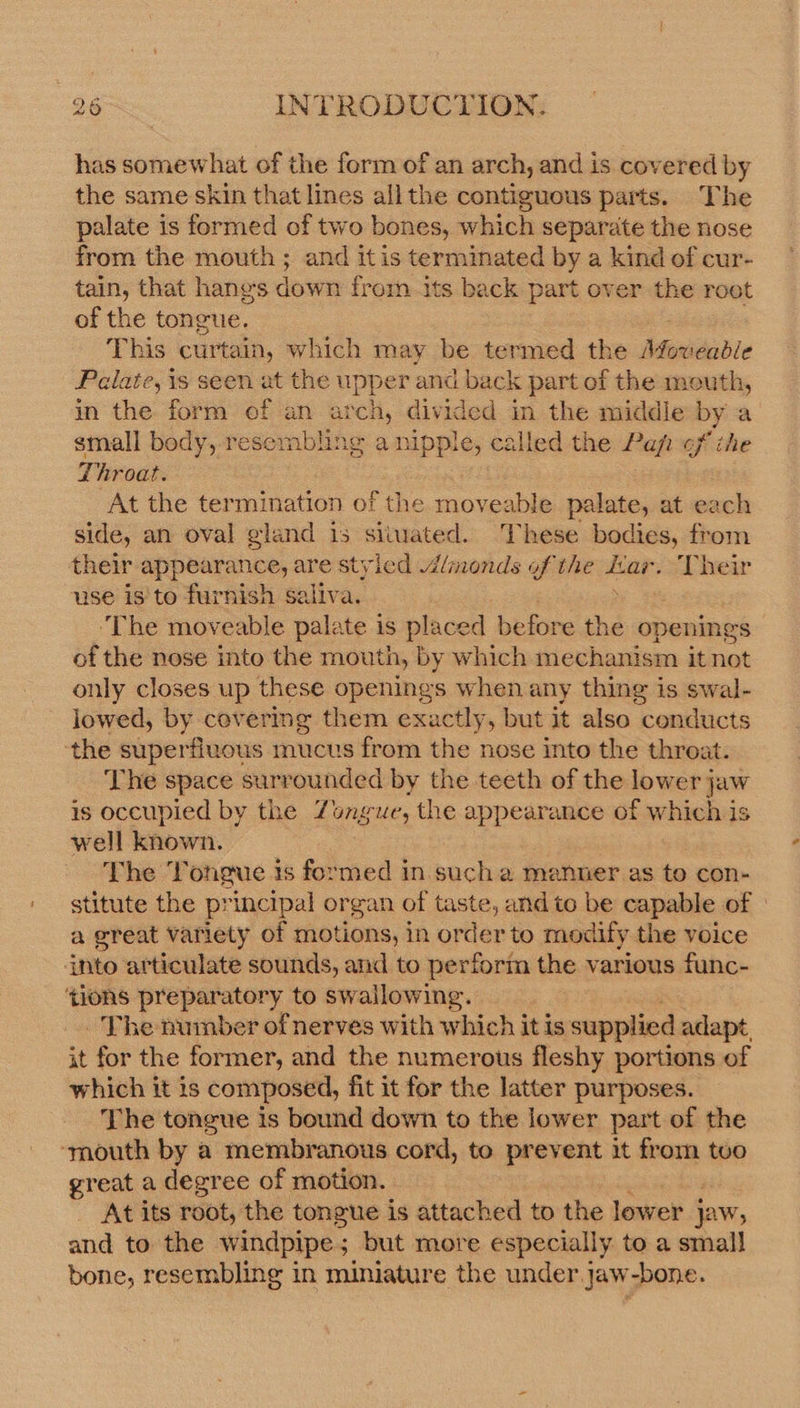 has somewhat of the form of an arch, and is covered by the same skin that lines allthe contiguous parts. The palate is formed of two bones, which separate the nose from the mouth ; and itis terminated by a kind of cur- tain, that hanes down from its back part over the root of the tongue. | : This curtain, which may be termed the Movead/e Palate, is seen at the upper and back part of the mouth, in the form of an arch, divided in the middle by a small body, resembling a nipple, called the Pap of ihe 7 hroat. At the termination of the pioeabin palate, at each side, an oval gland is siiwated. These bodies, from their appearance, are styled lmonds of the sae Their use is to furnish saliva. ‘The moveable palate is placed before the openings of the nose into the mouth, by which mechanism it not only closes up these openings when any thing is swal- lowed, by covering them exactly, but it also conducts ‘the superfluous mucus from the nose into the throat. The space surrounded by the teeth of the lower jaw is occupied by the Zongue, the appearance of whoa is well known. The Tongue 1s formed in such a manner as to con- stitute the principal organ of taste, and to be capable of a great Variety of motions, in order to modify the voice ‘into articulate sounds, and to perform the various func- tions preparatory to swallowing. - The number of nerves with which it is coupled adapt, it for the former, and the numerous fleshy portions of which it is composed, fit it for the latter purposes. The tongue is bound down to the lower part of the ‘mouth by a membranous cord, to prevent it from tvo great a degree of motion. At its root, the tongue is attached to the lower } jaw, and to the windpipe; but more especially to a small bone, resembling in miniature the under. jaw-bone.