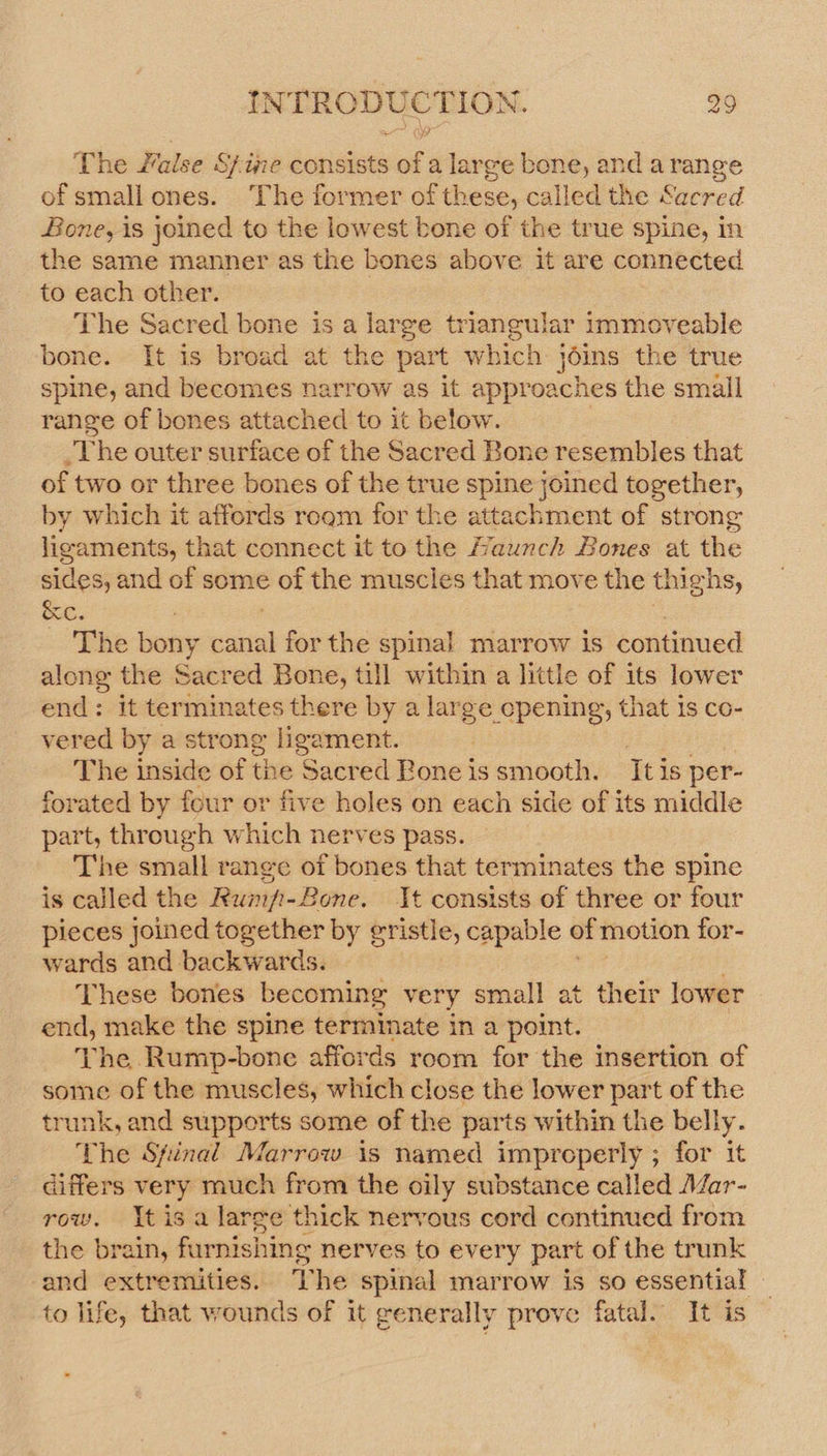 The Walse S/ine consists of a large bone, and arange of small ones. The former of these, called the Sacred Bone, is joined to the lowest bone of the true spine, in the same manner as the bones above it are connected to each other. The Sacred bone is a large triangular immoveable bone. It is broad at the part which joins the true spine, and becomes narrow as it approaches the small range of bones attached to it below. ei rhe outer surface of the Sacred Bone resembles that of two or three bones of the true spine joined together, by which it affords rogm for the attachment of strong eis aeons that connect it to the Haunch Bones at the sides, and of some of the muscles that move the thig ons, &amp;c. The esa vant for the spinal marrow is continued along the Sacred Bone, till within a little of its lower end: it holies ates there by a large cpening, that Is co- vered by a str one ligament. The inside of the ‘Sacred Roneissmooth. Itis per- forated by four or five holes on each side of its middle part, through which nerves pass. The small range of bones that terminates the spine is called the Runp-B ‘one. It consists of three or four pieces joined together by gristle, capable of motion for- wards and. backiatdss These bones becoming very small at their lower end, make the spine terminate in a point. The Rump-bone affords room for the insertion of some of the muscles, which close the lower Loin t of the trunk, and supports some of the parts within the belly. The Spinal Marrow is named improperly ; for it differs very much from the oily substance called Mar- row. tis a large thick nervous cord continued from the brain, furnishing nerves to every part of the trunk ‘and extremities. The spinal marrow is so essential — to life, that wounds of it generally prove fatal. It is