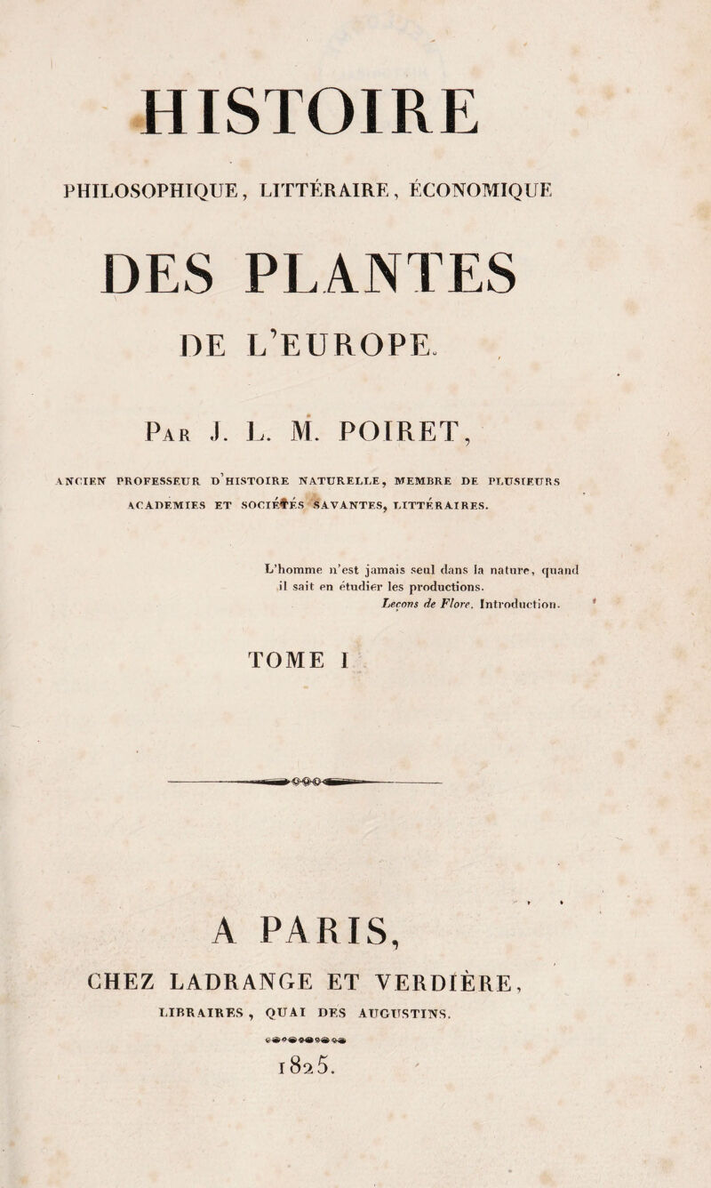 PHILOSOPHIQUE, LITTÉRAIRE , ÉCONOMIQUE DES PLANTES DE L’EUROPE. / Par J. L. M. POIRET, ANCIEN PROFESSEUR d’hISTOIRE NATURELLE, MEMBRE DE PLUSIEURS ACADEMIES ET SOClÉfÉS SAVANTES, LITTERAIRES. L’homme n’est jamais seul dans la nature, qviand ,il sait en étudier les productions. Leçons lie Flore. Introduction. TOME I —~~r — A PARIS, CHEZ LADRANGE ET VERDIÈRE, LIBRAIRES , QUAI DES AUGUSTINS, O ® OA 9 A 'BA 1825.