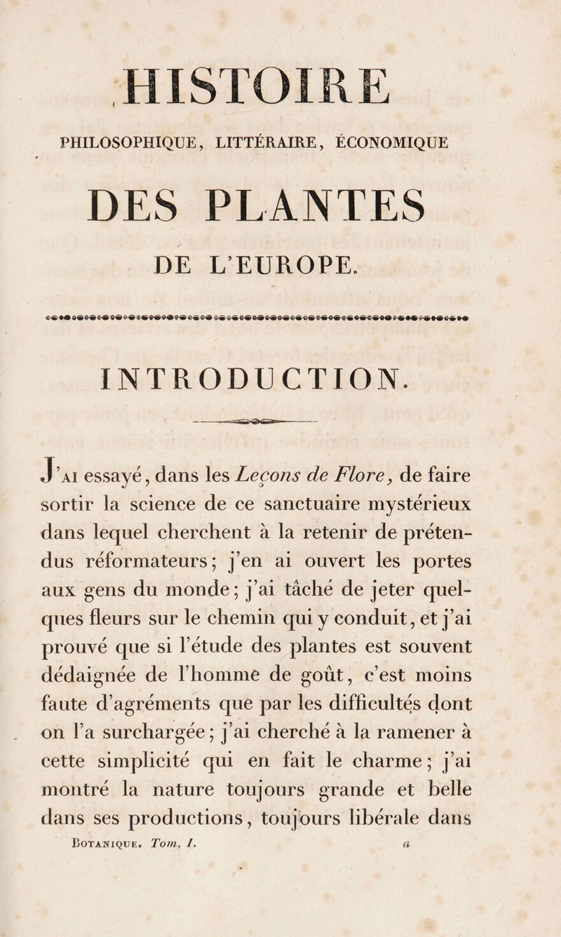 PHILOSOPHIQUE, LITTÉRAIRE, ÉCONOMIQUE DES PLANTES DE L’EÜROPE. INTRODUCTION. J’ai essayé, dans les Leçons de Flore, de faire sortir la science de ce sanctuaire mystérieux dans lequel cherchent à la retenir de préten¬ dus réformateurs; j’en ai ouvert les portes aux gens du monde ; j’ai tâché de jeter quel¬ ques fleurs sur le chemin qui y conduit , et j’ai prouvé c[ue si l’étude des plantes est souvent dédaignée de l’homme de goût, c’est moins faute d’agréments que par les difficultés dont on l’a surchargée ; j’ai cherché à la ramener à cette simplicité qui en fait le charme ; j’ai montré la nature toujours grande et belle dans ses productions, toujours libérale dans Botanique. Tom, /. a