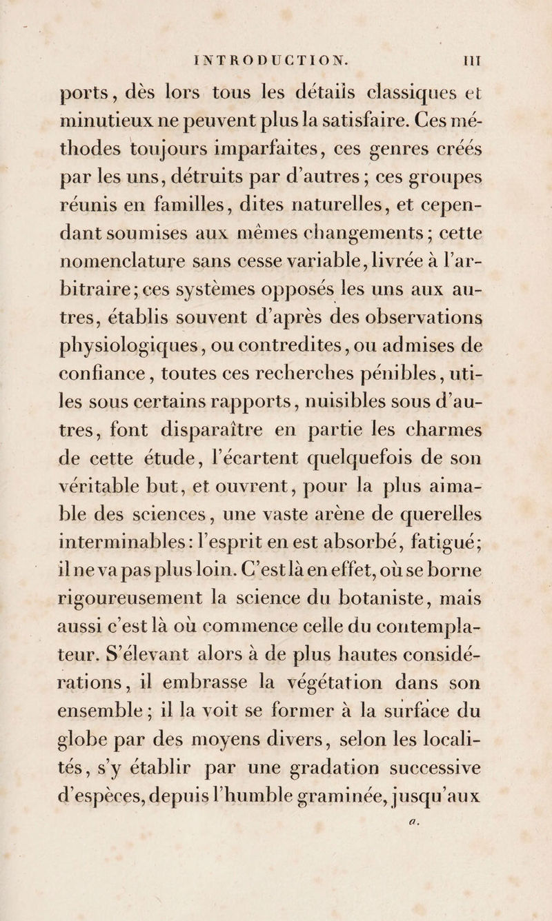 ports, dès lors tous les détails classiques el minutieux ne peuvent plus la satisfaire. Ces mé¬ thodes toujours imparfaites, ces genres créés par les uns, détruits par d’autres ; ces groupes réunis en familles, dites naturelles, et cepen¬ dant soumises aux mêmes changements ; cette nomenclature sans cesse variable, livrée à l’ar¬ bitraire ; ces systèmes opposés les uns aux au¬ tres, établis souvent d’après des observations physiologiques, ou contredites, ou admises de confiance, toutes ces recherches pénibles, uti¬ les sous certains rapports, nuisibles sous d’au¬ tres, font disparaître en partie les charmes de cette étude, l’écartent quelquefois de son véritable but, et ouvrent, pour la plus aima¬ ble des sciences, une vaste arène de querelles interminables: l’esprit en est absorbé, fatigué; il ne va pas plus loin. C’est là en effet, oîi se borne rigoureusement la science du botaniste, mais aussi c’est là oîi commence celle du contempla¬ teur. S’élevant alors à de plus hautes considé¬ rations, il embrasse la végétation dans son ensemble ; il la voit se former à la surface du globe par des moyens divers, selon les locali¬ tés, s’y établir par une gradation successive d’espèces, depuis l’humble graminée, jusqu’aux O.