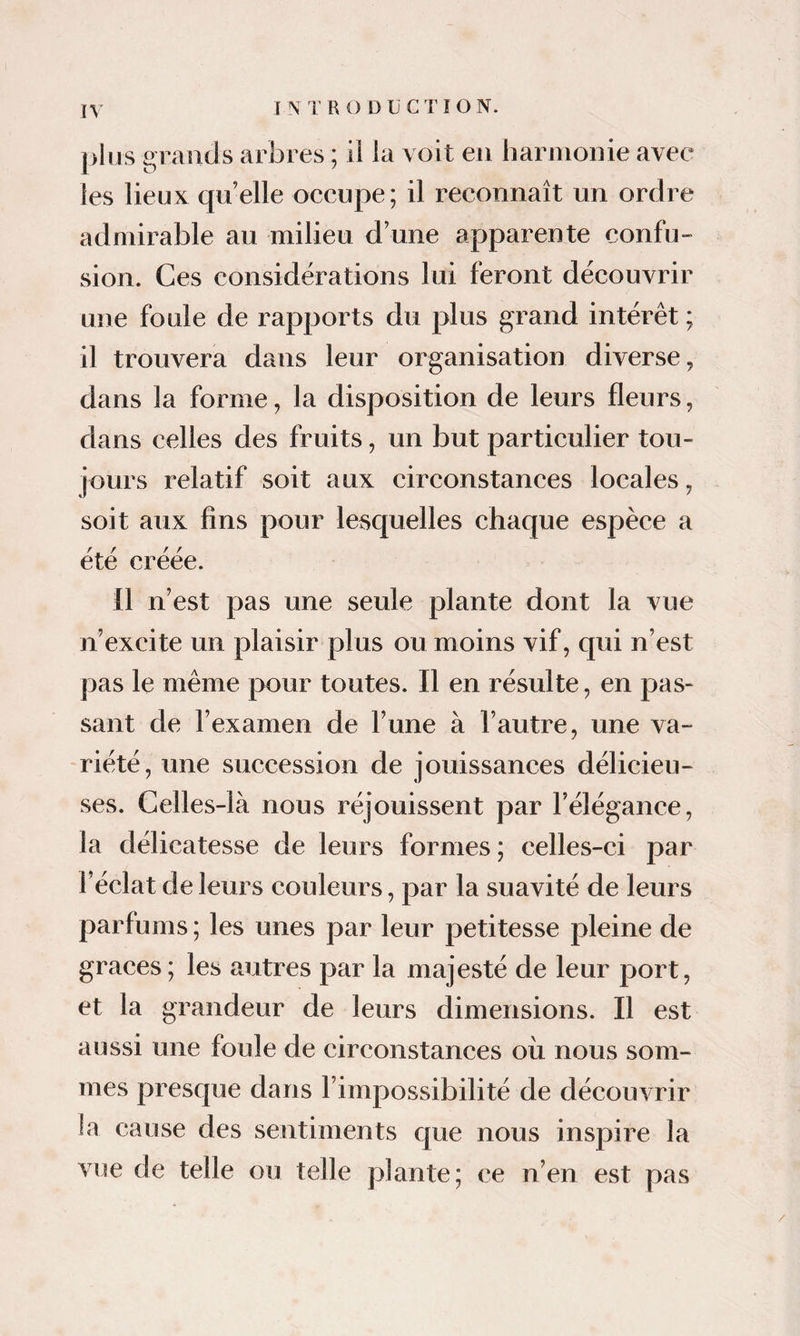 I N T R O D ü C T ï O N. plus grands arbres ; il la voit en harmonie avec les lieux qn elle occupe; il reconnaît un ordre admirable au milieu d’une apparente confu¬ sion. Ces considérations lui feront découvrir une foule de rapports du plus grand intérêt ; il trouvera dans leur organisation diverse, dans la forme, la disposition de leurs fleurs, dans celles des fruits, un but particulier tou¬ jours relatif soit aux circonstances locales, soit aux fins pour lesquelles chaque espèce a été créée. Il n’est pas une seule plante dont la vue n’excite un plaisir plus ou moins vif, qui n’est pas le même pour toutes. Il en résulte, en pas¬ sant de l’examen de l’une à l’autre, une va¬ riété, une succession de jouissances délicieu¬ ses. Celles-là nous réjouissent par l’élégance, la délicatesse de leurs formes ; celles-ci par l’éclat de leurs couleurs, par la suavité de leurs parfums ; les unes par leur petitesse pleine de grâces ; les autres par la majesté de leur port, et la grandeur de leurs dimensions. Il est aussi une foule de circonstances où nous som¬ mes presque dans l’impossibilité de découvrir ia cause des sentiments que nous inspire la vue de telle ou telle plante; ce n’en est pas