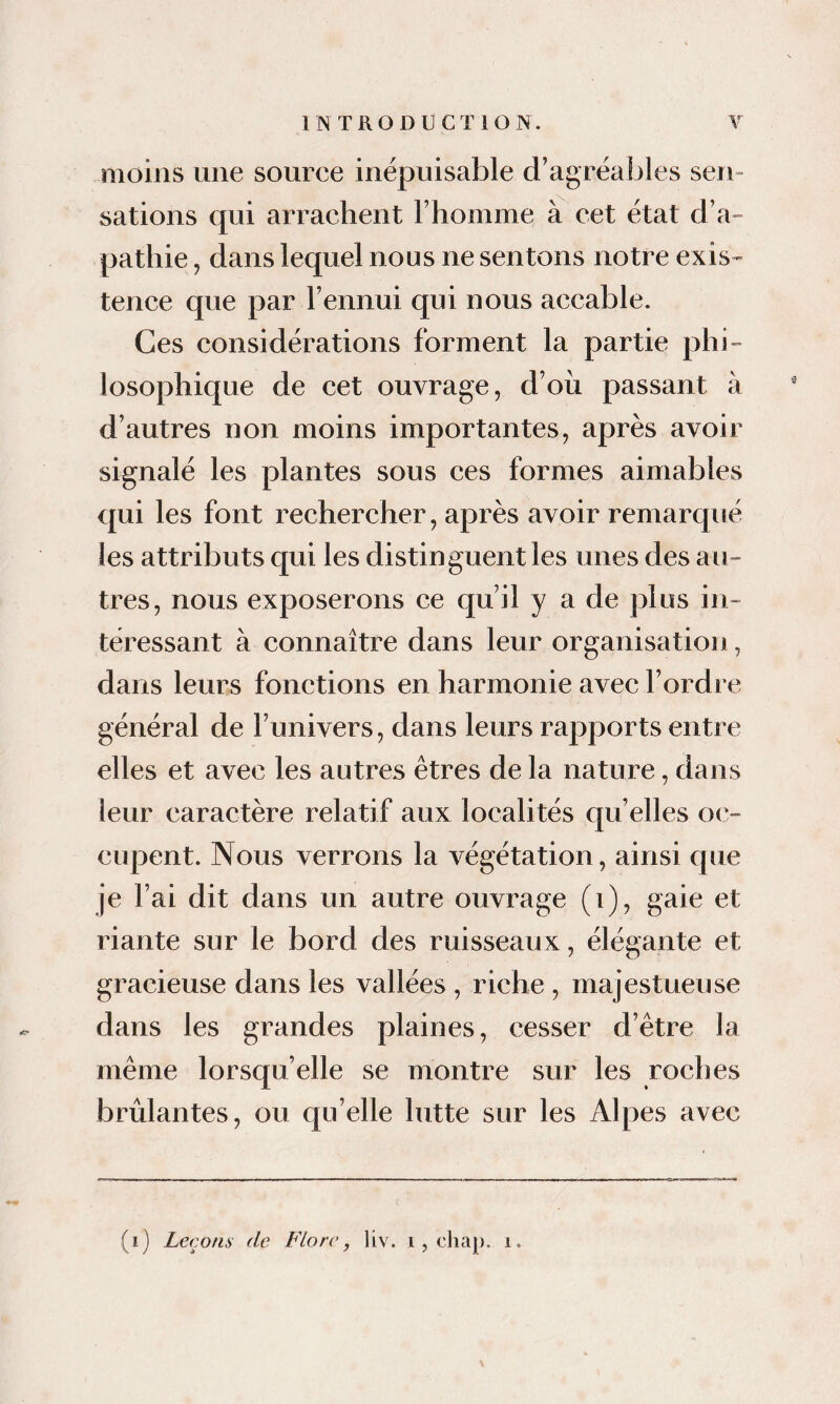 moins une source inépuisable d’agréables sen¬ sations qui arrachent l’homme à cet état d’a¬ pathie , dans lequel nous ne sentons notre exis¬ tence que par l’ennui qui nous accable. Ces considérations forment la partie phi¬ losophique de cet ouvrage, d’où passant à d’autres non moins importantes, après avoir signalé les plantes sous ces formes aimables qui les font rechercher, après avoir remarqué les attributs qui les distinguent les unes des au¬ tres, nous exposerons ce qu’il y a de plus in¬ téressant à connaître dans leur organisation, dans leurs fonctions en harmonie avec l’ordre général de l’univers, dans leurs rapports entre elles et avec les autres êtres de la nature, dans leur caractère relatif aux localités qu’elles oc¬ cupent. Nous verrons la végétation, ainsi que je l’ai dit dans un autre ouvrage (i), gaie et riante sur le bord des ruisseaux, élégante et gracieuse dans les vallées , riche , majestueuse dans les grandes plaines, cesser d’être la même lorsqu’elle se montre sur les roches brûlantes, ou qu’elle lutte sur les Alpes avec (i) Leçons de Fiorc, liv. i, cliap. i.