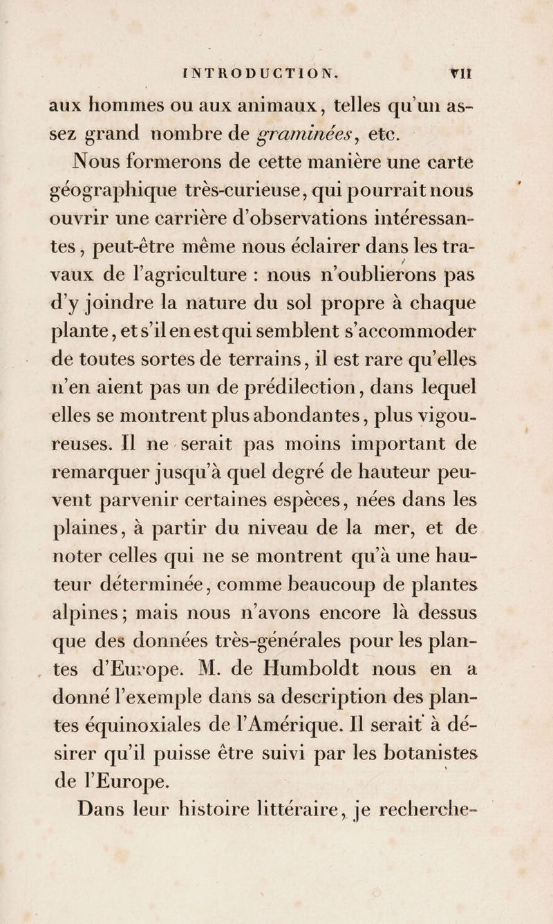 aux hommes ou aux animaux, telles qu’un as¬ sez grand nombre de graminées^ etc. Nous formerons de cette manière une carte géographique très-curieuse, qui pourrait nous ouvrir une carrière d’observations intéressan¬ tes , peut-être même nous éclairer dans les tra¬ vaux de l’agriculture : nous n’oublierons pas d’y joindre la nature du sol propre à chaque plante, et s’il en est qui semblent s’accommoder de toutes sortes de terrains, il est rare qu’elles n’en aient pas un de prédilection, dans lequel elles se montrent plus abondantes, plus vigou¬ reuses. Il ne serait pas moins important de remarquer jusqu’à quel degré de hauteur peu¬ vent parvenir certaines espèces, nées dans les plaines, à partir du niveau de la mer, et de noter celles qui ne se montrent qu’à une hau¬ teur déterminée, comme beaucoup de plantes alpines; mais nous n’avons encore là dessus que des données très-générales pour les plan- . tes d’Europe. M. de Humboldt nous en a donné l’exemple dans sa description des plan¬ tes équinoxiales de l’Amérique. Il serait à dé¬ sirer qu’il puisse être suivi par les botanistes de l’Europe. Dans leur histoire littéraire, je recherche-