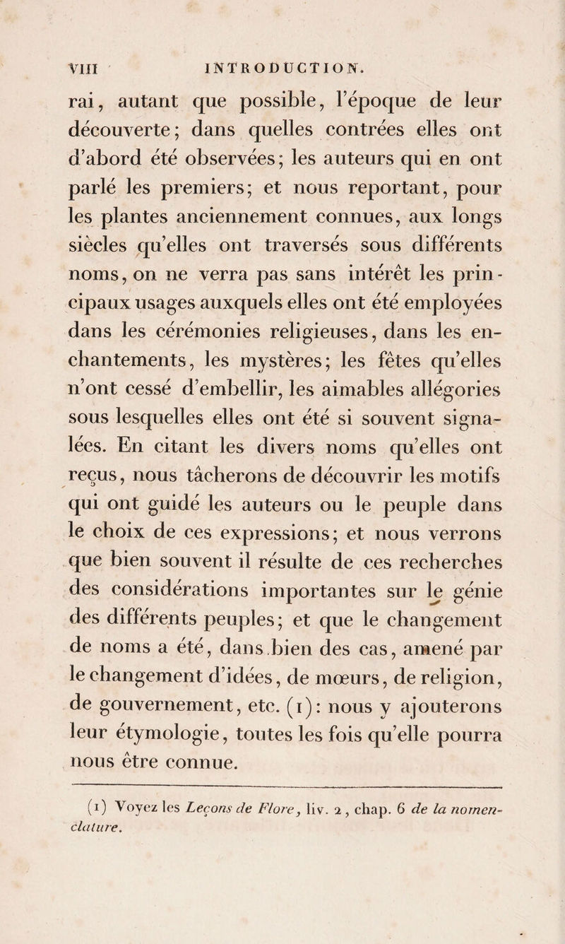 rai, autant que possible, l’époque de leur découverte ; dans quelles contrées elles ont d’abord été observées ; les auteurs qui en ont parlé les premiers; et nous reportant, pour les plantes anciennement connues, aux longs siècles cju’elles ont traversés sous différents noms, on ne verra pas sans intérêt les prin¬ cipaux usages auxquels elles ont été employées dans les cérémonies religieuses, dans les en¬ chantements, les mystères; les fêtes qu’elles n’ont cessé d’embellir, les aimables allégories sous lesquelles elles ont été si souvent signa¬ lées. En citant les divers noms qu’elles ont reçus, nous tâcherons de découvrir les motifs qui ont guidé les auteurs ou le peuple dans le choix de ces expressions; et nous verrons que bien souvent il résulte de ces recherches des considérations importantes sur le génie des différents peuples; et que le changement de noms a été, dans.bien des cas, amené par le changement d’idées, de mœurs, de religion, de gouvernement, etc. (i): nous y ajouterons leur étymologie, toutes les fois qu’elle pourra nous être connue. (i) Voyez les Leçons de Floi^e, liv. 2 , chap. 6 de la nomen- claliire.