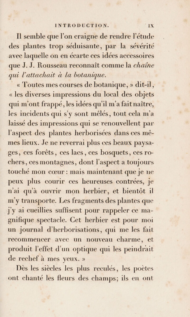 Il semble que Ton craigne de rendre l’étude des plantes trop séduisante, par la sévérité avec laquelle on en écarte ces idées accessoires que J. J. Rousseau reconnaît comme la chaîne qui Vattachait à la botanique. « Toutes mes courses de botanique, » dit-il, cc les diverses impressions du local des objets qui m’ont frappé, les idées qu’il m’a fait naître, les incidents qui s’y sont mêlés, tout cela m’a laissé des impressions qui se renouvellent par l’aspect des plantes herborisées dans ces mê¬ mes lieux. Je ne reverrai plus ces beaux paysa¬ ges , ces forêts, ces lacs, ces bosquets, ces ro¬ chers, ces montagnes, dont l’aspect a toujours touché mon cœur : mais maintenant que je ne peux plus courir ces heureuses contrées, je n’ai qu’à ouvrir mon herbier, et bientôt il m’y transporte. Les fragments des plantes que j’y ai cueillies suffisent pour rappeler ce ma¬ gnifique spectacle. Cet herbier est pour moi un journal d’herborisations, qui me les fait recommencer avec un nouveau charme, et produit l’effet d’un optique qui les peindrait de rechef à mes yeux. » Dès les siècles les plus reculés, les poètes ont chanté les fleurs des champs; ils en ont