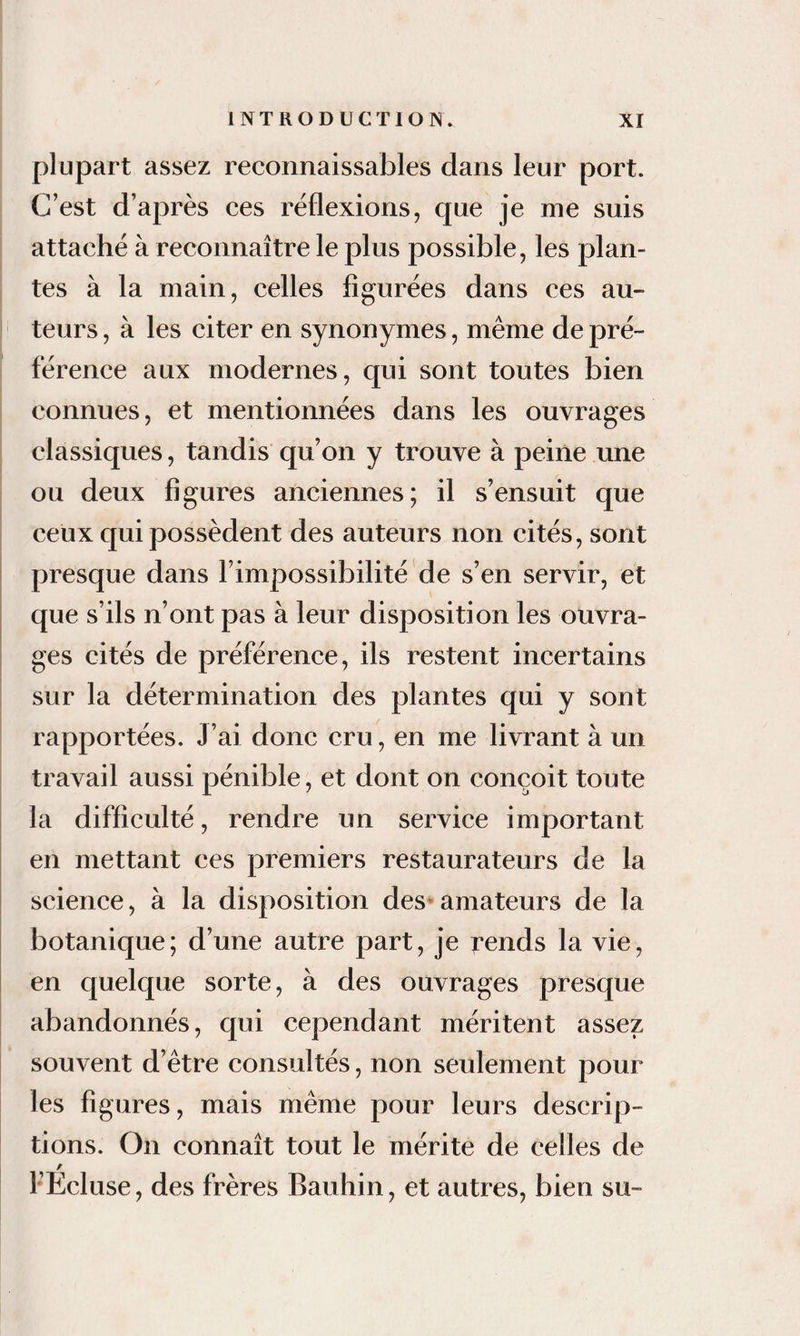 plupart assez reconnaissables dans leur port. C’est d’après ces réflexions, que je me suis attaché à reconnaître le plus possible, les plan¬ tes à la main, celles figurées dans ces au¬ teurs , à les citer en synonymes, même de pré¬ férence aux modernes, qui sont toutes bien connues, et mentionnées dans les ouvrages classiques, tandis qu’on y trouve à peine une ou deux figures anciennes; il s’ensuit que ceux qui possèdent des auteurs non cités, sont presque dans l’impossibilité de s’en servir, et que s’ils n’ont pas à leur disposition les ouvra¬ ges cités de préférence, ils restent incertains I sur la détermination des plantes qui y sont : rapportées. J’ai donc cru, en me livrant à un travail aussi pénible, et dont on conçoit toute la difficulté, rendre un service important en mettant ces premiers restaurateurs de la science, à la disposition des* amateurs de la botanique; d’une autre part, je t’ends la vie, en quelque sorte, à des ouvrages presque abandonnés, qui cependant méritent assez souvent d’être consultés, non seulement pour les figures, mais même pour leurs descrip¬ tions. On connaît tout le mérite de celles de l’Ecluse, des frères Bauhin, et autres, bien su-