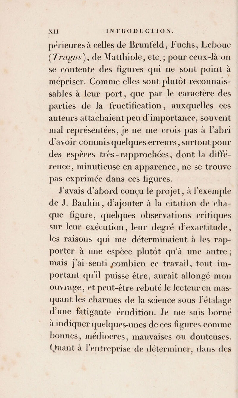 përieuresà celles de Bmnfeld, Fuchs, Lebouc {Tragus)^ de Matthiole, etc. ; pour ceux-là on se contente des ligures qui ne sont point à mépriser. Comme elles sont plutôt reeonnais- sables à leur port, C]ue par le caractère des parties de la fructification, auxquelles ces auteurs attachaient peu d’importance, souvent mal représentées, je ne me crois pas à l’abri d’avoir commis quelques erreurs, surtout pour des espèces très - rapprochées, dont la diffé¬ rence , minutieuse en apparence, ne se trouve pas exprimée dans ces figures. J’avais d’abord conçu le projet, à l’exemple de J. Bauhin, d’ajouter à la citation de cha¬ que figure, quelques observations critiques sur leur exécution, leur degré d’exactitude, les raisons qui me déterminaient à les rap¬ porter à une espèce plutôt qu’à une autre ; mais j’ai senti ^combien ce travail, tout im¬ portant qu’il puisse être, aurait allongé mon ouvrage, et peut-être rebuté le lecteur en mas¬ quant les charmes de la science sous l’étalage d’une fatigante érudition. Je me suis borné à indiquer quelques-unes de ces figures comme bonnes, médiocres, mauvaises ou douteuses. Quant à l’entreprise de déterminer, dans des