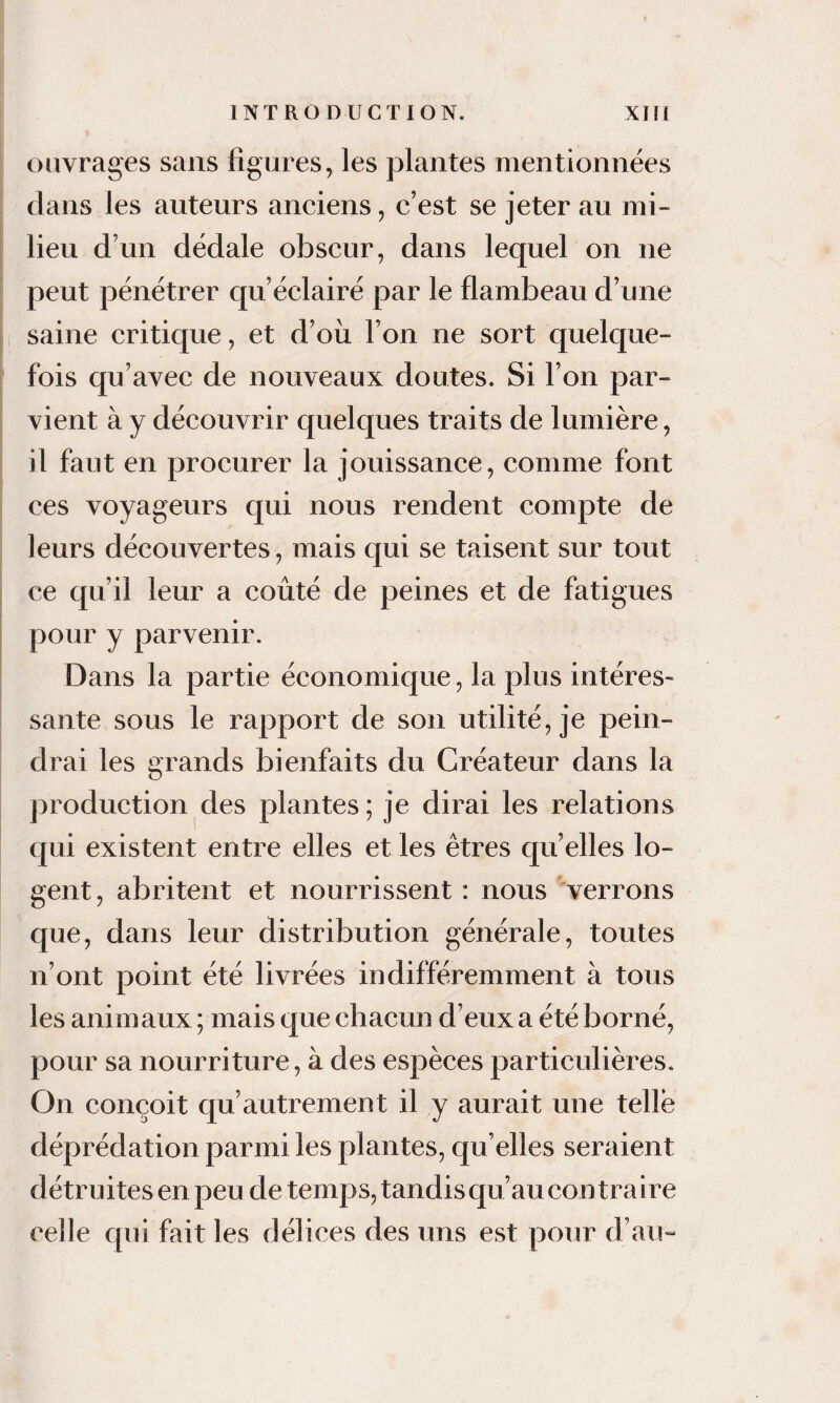 ouvrages sans figures^ les plantes mentionnées dans les auteurs anciens, c’est se jeter au mi¬ lieu d’un dédale obscur, dans lequel on ne peut pénétrer qu’éclairé par le flambeau d’une i saine critique, et d’où, l’on ne sort quelque¬ fois qu’avec de nouveaux doutes. Si l’on par- I vient à y découvrir quelques traits de lumière, il faut en procurer la jouissance, comme font ces voyageurs qui nous rendent compte de leurs découvertes, mais qui se taisent sur tout ce qu’il leur a coûté de peines et de fatigues pour y parvenir. i Dans la partie économique, la plus intéres- i santé sous le rapport de son utilité, je pein¬ drai les grands bienfaits du Créateur dans la production des plantes ; je dirai les relations I qui existent entre elles et les êtres qu’elles lo¬ gent, abritent et nourrissent : nous verrons que, dans leur distribution générale, toutes n’ont point été livrées indifféremment à tous les animaux ; mais que chacun d’eux a été borné, pour sa nourriture, à des espèces particulières. On conçoit qu’autrement il y aurait une telle déprédation parmi les plantes, qu’elles seraient détruites en peu de temps, tandis qu’au contra i re celle qui fait les délices des uns est pour d’au»