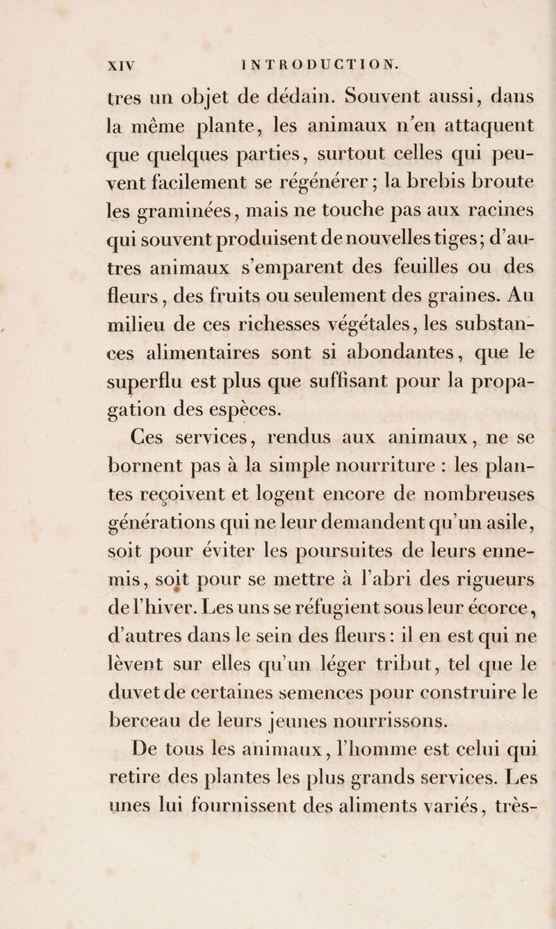 très un objet de dédain. Souvent aussi, dans la même plante, les animaux nen attaquent que quelques parties, surtout celles qui peu¬ vent facilement se régénérer ; la brebis broute les graminées, mais ne touche pas aux racines qui souvent produisent de nouvelles tiges ; d’au¬ tres animaux s’emparent des feuilles ou des fleurs, des fruits ou seulement des graines. Au milieu de ces richesses végétales, les substan¬ ces alimentaires sont si abondantes, que le superflu est plus que suffisant pour la propa¬ gation des espèces. Ces services, rendus aux animaux, ne se bornent pas à la simple nourriture : les plan¬ tes reçoivent et logent encore de nombreuses générations qui ne leur demandent qu’un asile, soit pour éviter les poursuites de leurs enne¬ mis , soit pour se mettre à l’abri des rigueurs de l’hiver. Les uns se réfugient sous leur écorce, d’autres dans le sein des fleurs : il en est qui ne lèvent sur elles qu’un léger tribut, tel que le duvet de certaines semences pour construire le berceau de leurs jeunes nourrissons. De tous les animaux, l’homme est celui qui retire des plantes les plus grands services. Les unes lui fournissent des aliments variés, très-