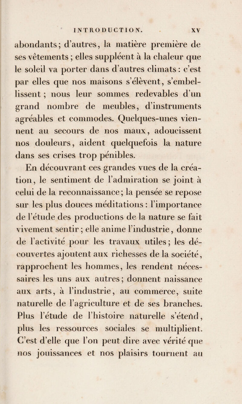 abondants; d’autres, la matière première de ses vêtements ; elles suppléent à la chaleur que le soleil va porter dans d’autres climats : c’est par elles que nos maisons s’élèvent, s’embel¬ lissent ; nous leur sommes redevables d’un grand nombre de meubles, d’instruments agréables et commodes. Quelques-unes vien¬ nent au secours de nos maux, adoucissent nos douleurs, aident quelquefois la nature dans ses crises trop pénibles. En découvrant ces grandes vues de la créa¬ tion, le sentiment de l’admiration se joint à celui de la reconnaissance ; la pensée se repose sur les plus douces méditations : l’importance de l’étude des productions de la nature se fait vivement sentir ; elle anime l’industrie, donne de l’activité pour les travaux utiles ; les dé¬ couvertes ajoutent aux richesses de la société, rapprochent les hommes, les rendent néces¬ saires les uns aux autres ; donnent naissance aux arts, à l’industrie, au commerce, suite naturelle de l’agriculture et de ses branches. Plus l’étude de l’histoire naturelle s’éteild, plus les ressources sociales se multiplient. C’est d’elle que l’on peut dire avec vérité que nos jouissances et nos plaisirs tournent au