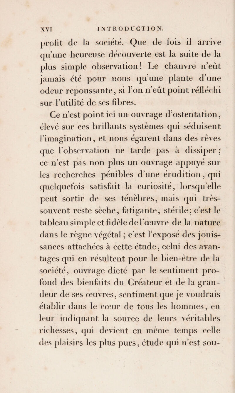 profit de la société. Que de fois il arrive qu’une heureuse découverte est la suite de la plus simple observation! Le chanvre n’eût jamais été pour nous qu’une plante d’une odeur repoussante, si l’on n’eût point réfléchi sur l’utilité de ses fibres. Ce n’est point ici un ouvrage d’ostentation, élevé sur ces brillants systèmes qui séduisent l’imagination, et nous égarent dans des rêves que l’observation ne tarde pas à dissiper ; ce n’est pas non plus un ouvrage appuyé sur les recherches pénibles d’une érudition, qui quelquefois satisfait la curiosité, lorsqu’elle peut sortir de ses ténèbres, mais qui très- souvent reste sèche, fatigante, stérile ; c’est le tableau simple et fidèle de l’œuvre de la nature dans le règne végétal ; c’est l’exposé des jouis¬ sances attachées à cette étude, celui des avan¬ tages qui en résultent pour le bien-être de la société, ouvrage dicté par le sentiment pro¬ fond des bienfaits du Créateur et de la gran¬ deur de ses œuvres, sentiment que je voudrais établir dans le cœur de tous les hommes, en leur indiquant la source de leurs véritables richesses, qui devient en même temps celle des plaisirs les plus purs, étude qui n’est sou-