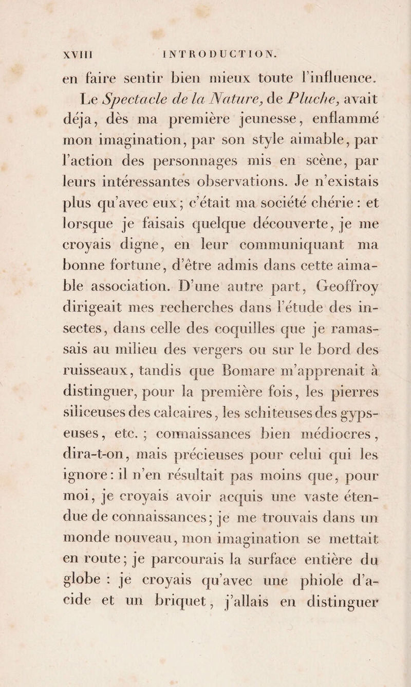 en faire sentir bien niieux toute rinfluence. Le Spectacle de la Nature^ de Pluche, avait déjà, dès ma première jeunesse, enflammé mon imagination, par son style aimable, par l’action des personnages mis en scène, par leurs intéressantes observations. Je n’existais plus qu’avec eux; c’était ma société chérie : et lorsque je faisais c|uelque découverte, je me croyais digne, en leur communiquant ma bonne fortune, d’être admis dans cette aima¬ ble association. D’une autre part, Geoffroy dirigeait mes recherches dans l’étude des in¬ sectes, dans celle des coquilles que je ramas¬ sais au milieu des vergers ou sur le bord des ruisseaux, tandis que Bomare m’apprenait à distinguer, pour la première fois, les pierres siliceuses des calcaires, les schiteuses des gyps- euses, etc.; connaissances bien médiocres, dira-t-on, mais précieuses pour celui qui les ignore: il n’en résultait pas moins que, pour moi, je croyais avoir acquis une vaste éten¬ due de connaissances; je me trouvais dans un monde nouveau, mon imagination se mettait en route ; je parcourais la surface entière du globe : je croyais qu’avec une phiole d’a¬ cide et un briquet, j’allais en distinguer J