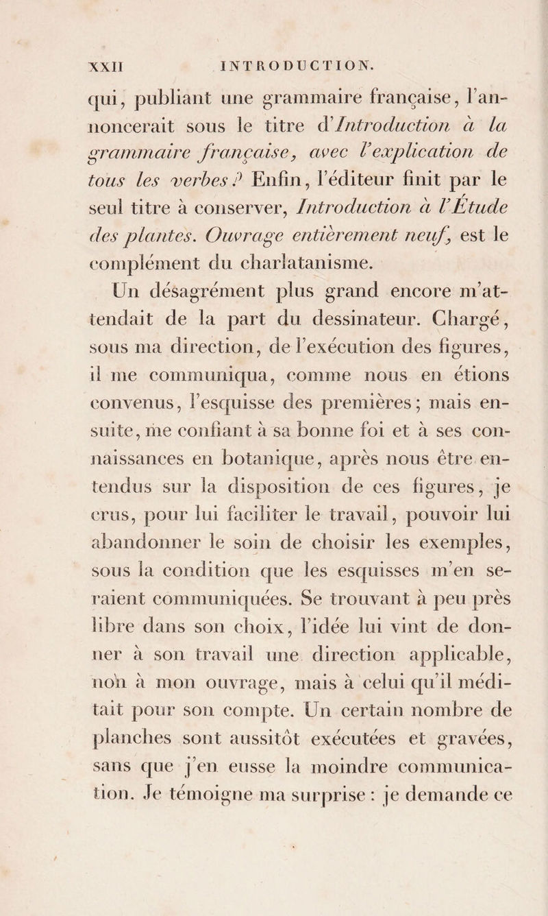 qui, publiant une grammaire française, Fan- noncerait sous le titre Introduction a la grammaire française, avec Vexplication de tous les verbes P Enfin, Féditeur finit par le seul titre à conserver. Introduction a l’Étude des plantes. Ouvrage entièrement neuf, est le complément du charlatanisme. Un désagrément plus grand encore m’at¬ tendait de la part du dessinateur. Chargé, sous ma direction, de Fexécution des figures, il me communiqua, comme nous en étions convenus, Fesquisse des premières; mais en¬ suite, me confiant à sa bonne foi et à ses con¬ naissances en botanique, après nous être en¬ tendus sur la disposition de ces figures, je crus, pour lui faciliter le travail, pouvoir lui abandonner le soin de choisir les exemples, sous la condition que les esquisses m’en se¬ raient communicpiées. Se trouvant à peu près libre dans son choix, l’idée lui vint de don¬ ner à son travail une direction applicable, noh à mon ouvrage, mais à celui qu’il médi¬ tait pour son compte. Un certain nombre de planches sont aussitôt exécutées et gravées, sans que j’en eusse la moindre communica¬ tion. Je témoigne ma surprise : je demande ce