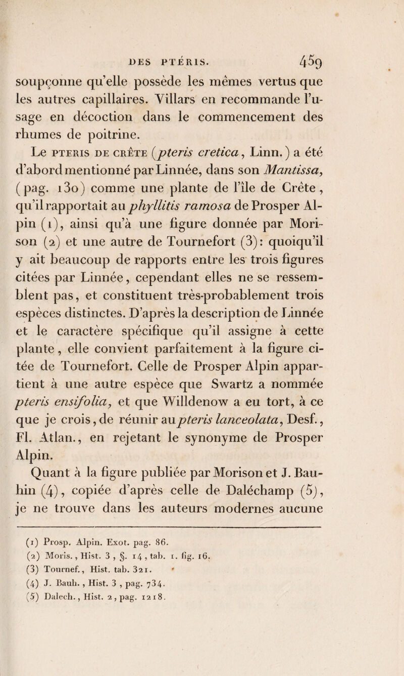 soupçonne quelle possède les memes vertus que les autres capillaires. Yillars en recommande l’u¬ sage en décoction dans le commencement des rhumes de poitrine. Le PTERIS DE CRÊTE [pteris cretica, Linn. ) a été d’abord mentionné parLinnée, dans son Mantissa, (pag. i3o) comme une plante de File de Crète, qu’il rapportait au phyllitis ramosa de Prosper Al¬ pin (i), ainsi qu’à une figure donnée par Mori~ son (2) et une autre de Tournefort (3): quoiqu’il y ait beaucoup de rapports entre les trois figures citées par Linnée, cependant elles ne se ressem¬ blent pas, et constituent très-probablement trois espèces distinctes. D’après la description de Linnée et le caractère spécifique qu’il assigne à cette plante, elle convient parfaitement à la figure ci¬ tée de Tournefort, Celle de Prosper Alpin appar¬ tient à une autre espèce que Swartz a nommée pteris ensifoliaj et que Willdenow a eu tort, à ce que je crois, de réunir au pteris lanceolata^ Desf., Fl. Atlan., en rejetant le synonyme de Prosper Alpin. Quant à la figure publiée par Morison et J. Bau- hin (4), copiée d’après celle de Daléchamp (5j, je ne trouve dans les auteurs modernes aucune (1) Prosp, Alpin. Exot. pag. 86. (2) Moils,, Hist. 3 , §. 14 , tab. r. lîg. 16. (3) Tournef., Hist. tab. Sai. (4) J. Baub. , Hist. 3 , pag. 734-