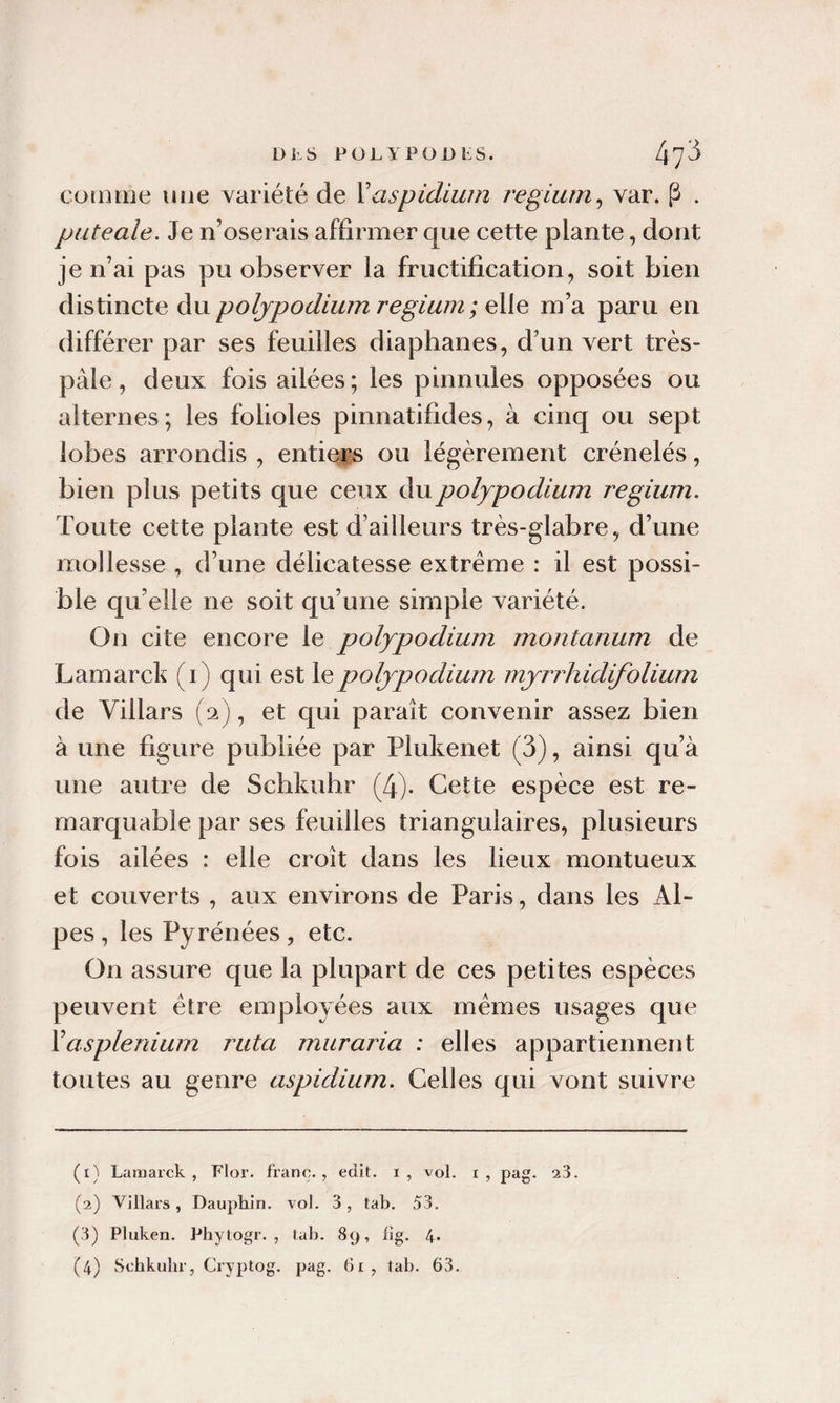 coiome iHje variété de Vaspidiwn regiurn^ var. P . puteale. Je n’oserais affirmer que cette plante, dont je n’ai pas pu observer la fructification, soit bien distincte du poljpodium regium ; elle m’a paru en différer par ses feuilles diaphanes, d’un vert très- pâle , deux fois ailées ; les pinnules opposées ou alternes; les folioles pinnatifides, à cinq ou sept lobes arrondis , entiers ou légèrement crénelés, bien plus petits que ceux dupolypodium regium. Toute cette plante est d’ailleurs très-glabre, d’une mollesse , d’une délicatesse extrême : il est possi¬ ble qu’elle ne soit qu’une simple variété. On cite encore le polypodium montanum de Lamarck (i) qui est le poljpodium mjn^hidifolium de Villars (2), et qui paraît convenir assez bien à une figure publiée par Plukenet (3), ainsi qu’à une autre de Schkuhr (4). Cette espèce est re¬ marquable par ses feuilles triangulaires, plusieurs fois ailées : elle croît dans les lieux montueux et couverts , aux environs de Paris, dans les Al¬ pes , les Pyrénées, etc. On assure que la plupart de ces petites espèces peuvent être employées aux mêmes usages que X asplénium ruta mur aria : elles appartiennent toutes au genre aspidium. Celles qui vont suivre (1) Lamarck, Flor. franc., edit. i, vol. x, pag. 23. (2) Villars, Dauphin, vol. 3, tab. 53. (3) Pluken. Phytogr. , lab. 89, lig. 4* (4) Scbkubr, Cryptog. pag. 6x, tab. 63.