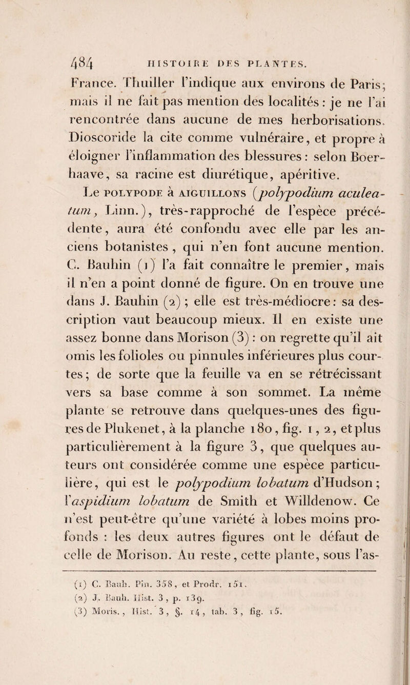 France. Thuiller rindique aux environs de Paris: mais il ne fait pas mention des localités : je ne fai rencontrée dans aucune de mes herborisations, Dioscoride la cite comme vulnéraire, et propre à éloigner l’inflammation des blessures: selon Boer» haave, sa racine est diurétique, apéritive. Le POLYPODE à AIGUILLONS [pofypodium aculea- tum y Linn.), très-rapproché de l’espèce précé¬ dente, aura été confondu avec elle par les an¬ ciens botanistes , qui n’en font aucune mention. C. Bauhin (1) l’a fait connaître le premier, mais il n’en a point donné de figure. On en trouve une dans J. Bauhin (2) ; elle est très-médiocre: sa des¬ cription vaut beaucoup mieux. Il en existe une assez bonne dans Morison (3) : on regrette qu’il ait omis les folioles ou pinnules inférieures plus cour¬ tes; de sorte que la feuille va en se rétrécissant vers sa base comme à son sommet. La meme plante se retrouve dans quelques-unes des figu¬ res de Plukenet, à la planche 180, fig. 1,2, et plus particulièrement à la figure 3, que quelques au¬ teurs ont considérée comme une espèce particu¬ lière, qui est le poljpodium d’Hudson ; \aspidium lohatum de Smith et Willdenow. Ce n’est peut-être qu’une variété à lobes moins pro¬ fonds : les deux autres figures ont le défaut de celle de Morison. Au reste, cette plante, sous l’as- (i) c. BauL. Pin. 358, et Prorlr. i5i. (a) J. Eauh. jiist. 3, p. iSq. (^3) Moi'is. , lUsf. 3, §. i4, tab. 3, fîg. i5.
