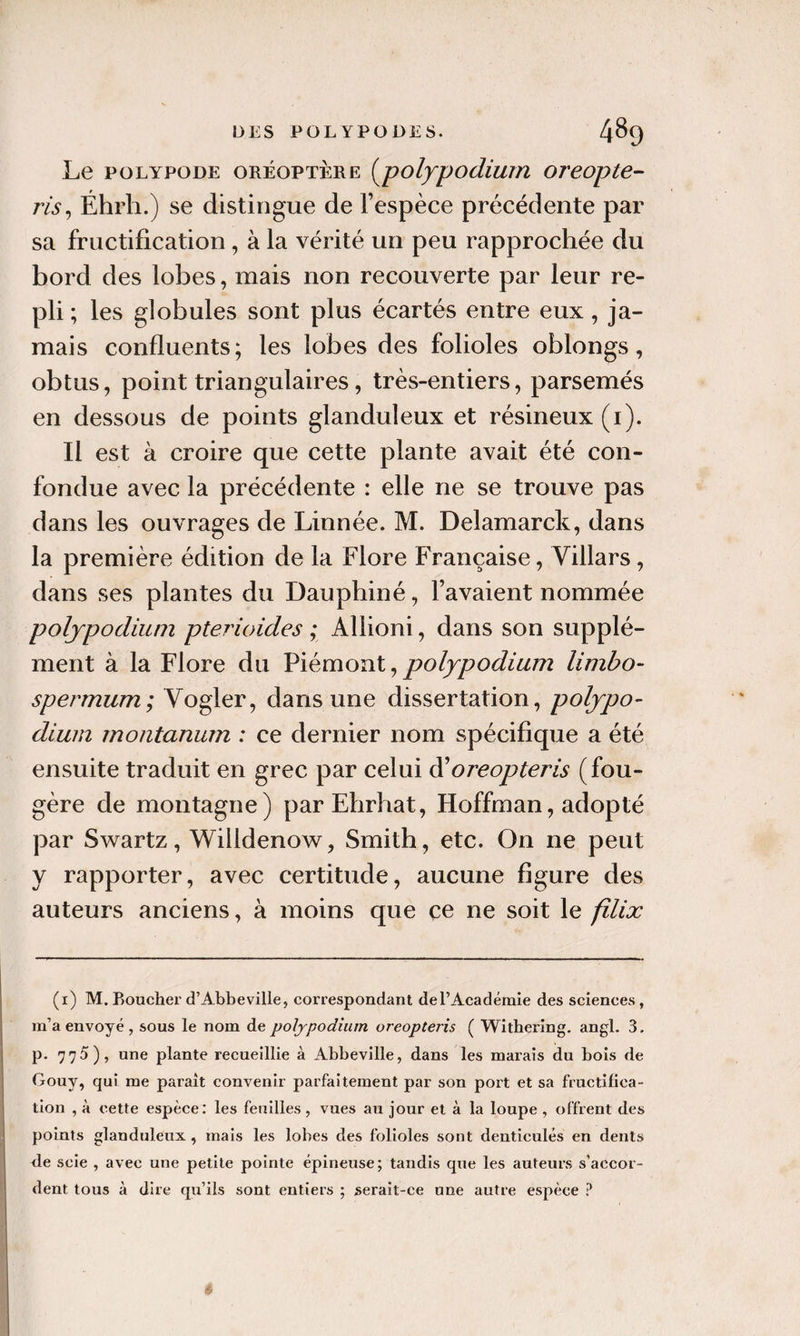 Le poLYpoDE ORÉOPTÈRE (^polypodiuiYi oreopte- ris^ Éhrh.) se distingue de l’espèce précédente par sa fructification, à la vérité un peu rapprochée du bord des lobes, mais non recouverte par leur re¬ pli ; les globules sont plus écartés entre eux, ja¬ mais confluents; les lobes des folioles oblongs, obtus, point triangulaires, très-entiers, parsemés en dessous de points glanduleux et résineux (i). Il est à croire que cette plante avait été con¬ fondue avec la précédente : elle ne se trouve pas dans les ouvrages de Linnée. M. Delamarck, dans la première édition de la Flore Française, Villars, dans ses plantes du Dauphiné, l’avaient nommée poljpodiuin ptei'ioides ; Allioni, dans son supplé¬ ment à la Flore du Viémont ^ polypodium limbo- spermum; Vogler, dans une dissertation, poljpo- dium inontanum : ce dernier nom spécifique a été ensuite traduit en grec par celui à'oreopteris (fou¬ gère de montagne) parEhrhat, Hoffman, adopté par Swartz, Willdenow, Smith, etc. On ne peut y rapporter, avec certitude, aucune figure des auteurs anciens, à moins que ce ne soit le filix (i) M. Boucher d’Abbeville, correspondant de l’Académie des sciences, m’a envoyé, sous le nom de poljpodiutn oreopteris ( Withering. angl. 3. p. 770), une plante recueillie à Abbeville, dans les marais du bois de Gouy, qui me paraît convenir parfaitement par son port et sa fructifica¬ tion , à cette espèce: les feuilles, vues au jour et à la loupe , offrent des points glanduleux, mais les lobes des folioles sont denticulés en dents de scie , avec une petite pointe épineuse; tandis que les auteurs s’accor¬ dent tous à dire qu’ils sont entiers ; serait-ce une autre espèce ?