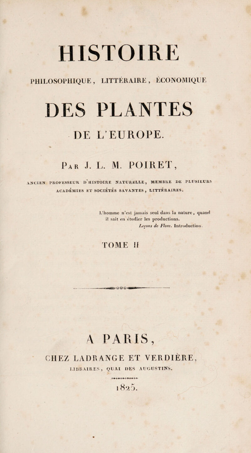 PHILOSOPHIQUE, LITTÉRAIRE, ÉCONOMIQUE DES PLANTES DE L’EUROPE. Par J. L. M. POIRET, .A.NCIEN TROFESSEUK d’HISTOIRE NATURELLE, MEMBRE DE PLITSIEURS ACADÉMIES ET SOCIÉTÉS SAVANTES, DITTÉRAIRES. ]j’homiîie n’est jamais seul dans la nature, quand il sait en etudier les productions. Leçons de Flore. Introduction. TOME If aV PARIS, CHEZ LADRANGE ET VERDIÈRE, IJIiRAIRES, quai des AUGUSTINS. fl •-O O ^ O ^ 18*^5.
