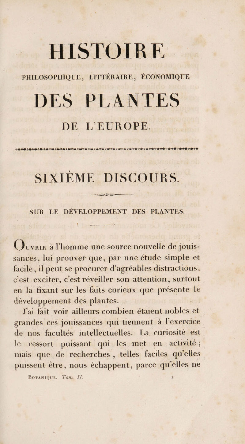 PHILOSOPHIQUE, LITTÉRAIRE, ÉCONOMIQUE PLANTES DE L’EUROPE. SIXIEME DISCOURS. SUR LE DÉVELOPPEMENT DES PLANTES, Ouvrir à l’homme une source nouvelle de jouis¬ sances, lui prouver que, par une étude simple et facile, il peut se procurer d’agréables distractions, c’est exciter, c’est réveiller son attention, surtout en la fixant sur les faits curieux que présente le développement des plantes. J’ai fait voir ailleurs combien étaient nobles et grandes ces jouissances qui tiennent à l’exercice de nos facultés intellectuelles. La curiosité est le ressort puissant qui les met en activité ; mais que de recherches , telles faciles qu’elles puissent être, nous échappent, parce qu’elles ne