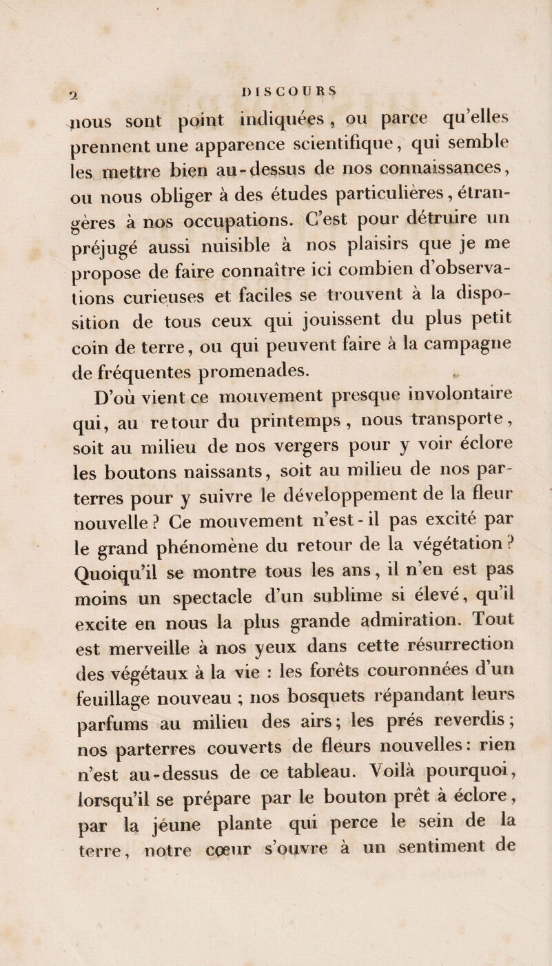 a ^lous sont point indiquées, ou parce qu’elles prennent une apparence scientifique, qui semble les mettre bien au-dessus de nos connaissances, ou nous obliger à des études particulières, étran¬ gères à nos occupations. C’est pour détruire un préjugé aussi nuisible à nos plaisirs que je me propose de faire connaître ici combien d’observa¬ tions curieuses et faciles se trouvent à la dispo¬ sition de tous ceux qui jouissent du plus petit coin de terre, ou qui peuvent faire à la campagne de fréquentes promenades. D’où vient ce mouvement presque involontaire qui, au retour du printemps, nous transporte, soit au milieu de nos vergers pour y voir éclore les boutons naissants, soit au milieu de nos par¬ terres pour y suivre le développement de la fleur nouvelle ? Ce mouvement n’est - il pas excité par le grand phénomène du retour de la végétation ? Quoiqu’il se montre tous les ans, il n’en est pas moins un spectacle d’un sublime si élevé, qu’il excite en nous la plus grande admiration. Tout est merveille à nos yeux dans cette résurrection des végétaux à la vie : les forets couronnées d un feuillage nouveau ; nos bosquets répandant leurs parfums au milieu des airs; les prés reverdis; nos parterres couverts de fleurs nouvelles : rien n’est au-dessus de ce tableau. Voilà pourquoi, lorsqu’il se prépare par le bouton prêt à éclore, par la jeune plante qui perce le sein de la terre, notre coeur s’ouvre à un sentiment de