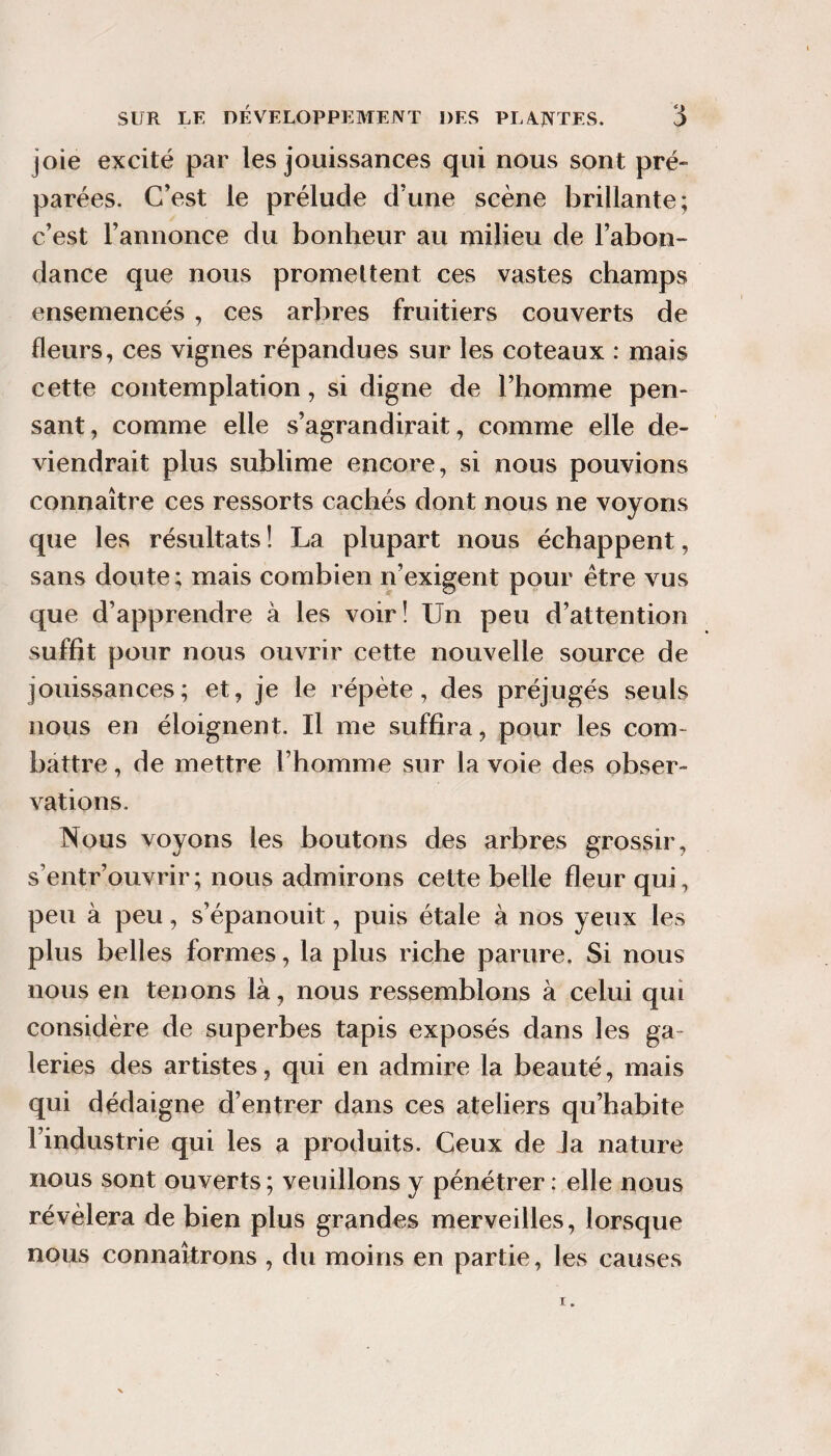 joie excité par les jouissances qui nous sont pré¬ parées. C’est le prélude d’une scène brillante; c’est l’annonce du bonheur au milieu de l’abon¬ dance que nous promeltent ces vastes champs ensemencés , ces arbres fruitiers couverts de fleurs, ces vignes répandues sur les coteaux : mais cette contemplation, si digne de l’homme pen¬ sant, comme elle s’agrandirait, comme elle de¬ viendrait plus sublime encore, si nous pouvions connaître ces ressorts cachés dont nous ne voyons que les résultats ! La plupart nous échappent, sans doute ; mais combien n’exigent pour être vus que d’apprendre à les voir! Un peu d’attention suffit pour nous ouvrir cette nouvelle source de jouissances; et, je le répète, des préjugés seuls nous en éloignent. Il me suffira, pour les com¬ battre , de mettre l’homme sur la voie des obser¬ vations. Nous voyons les boutons des arbres grossir, s’entr’ouvrir; nous admirons cette belle fleur qui, peu à peu, s’épanouit, puis étale à nos yeux les plus belles formes, la plus riche parure. Si nous nous en tenons là, nous ressemblons à celui qui considère de superbes tapis exposés dans les ga¬ leries des artistes, qui en admire la beauté, mais qui dédaigne d’entrer dans ces ateliers qu’habite l’industrie qui les a produits. Ceux de Ja nature nous sont ouverts ; veuillons y pénétrer : elle nous révélera de bien plus grandes merveilles, lorsque nous connaîtrons , du moins en partie, les causes