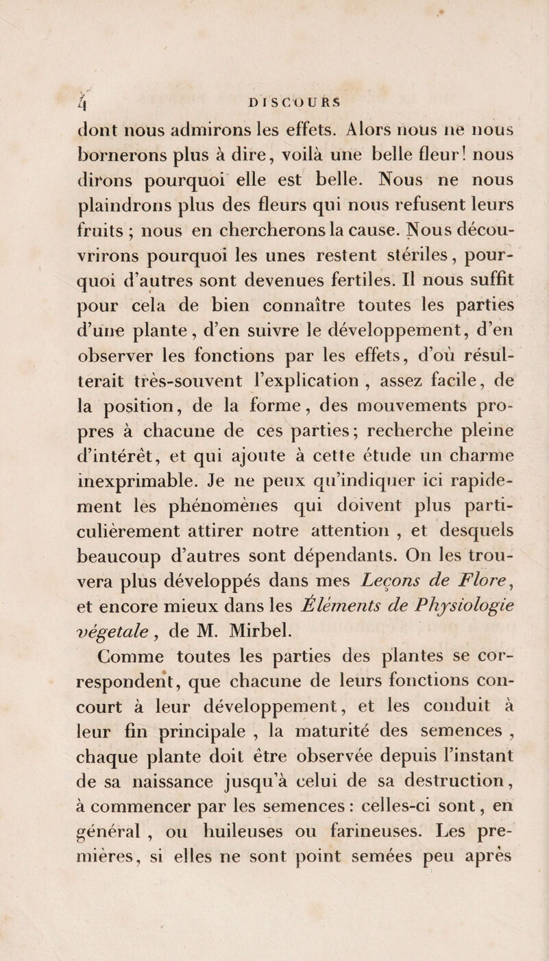 dont nous admirons les effets. Alors nous ne nous bornerons plus à dire, voilà une belle fleur! nous dirons pourquoi elle est belle. Nous ne nous plaindrons plus des fleurs qui nous refusent leurs fruits ; nous en chercherons la cause. Nous décou¬ vrirons pourquoi les unes restent stériles, pour¬ quoi d’autres sont devenues fertiles. Il nous suffit pour cela de bien connaître toutes les parties d’une plante, d’en suivre le développement, d’en observer les fonctions par les effets, d’où résul¬ terait très-souvent l’explication , assez facile, de la position, de la forme, des mouvements pro¬ pres à chacune de ces parties ; recherche pleine d’intérêt, et qui ajoute à cette étude un charme inexprimable. Je ne peux qu’indiquer ici rapide¬ ment les phénomènes qui doivent plus parti¬ culièrement attirer notre attention , et desquels beaucoup d’autres sont dépendants. On les trou¬ vera plus développés dans mes Leçons de Flore ^ et encore mieux dans les Éléments de Physiologie végétale, de M. Mirbel. Comme toutes les parties des plantes se cor¬ respondent, que chacune de leurs fonctions con¬ court à leur développement, et les conduit à leur fin principale , la maturité des semences , chaque plante doit être observée depuis l’instant de sa naissance jusqu’à celui de sa destruction, à commencer par les semences : celles-ci sont, en général , ou huileuses ou farineuses. Les pre¬ mières, si elles ne sont point semées peu après