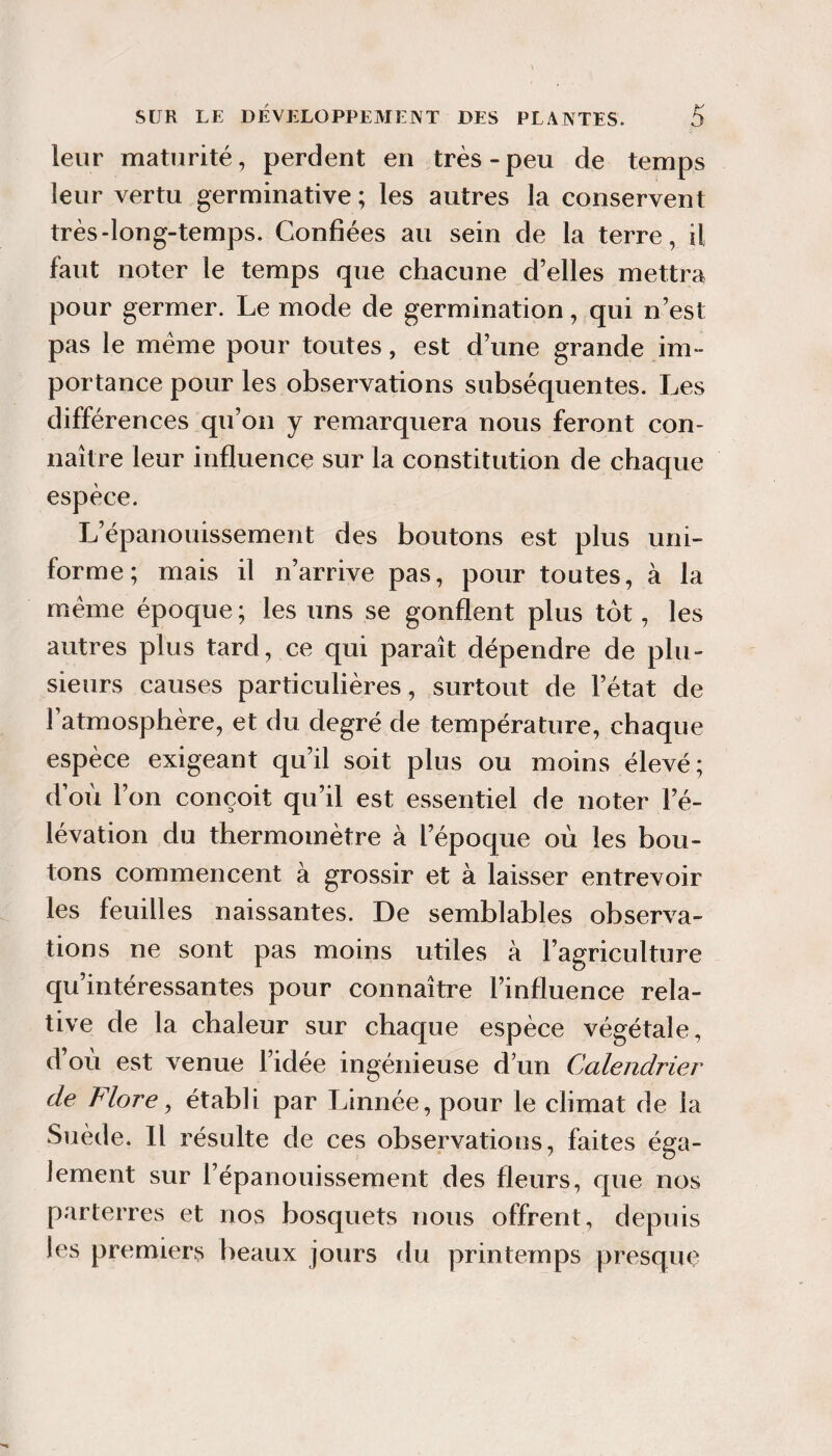 leur maturité, perdent en très-peu de temps leur vertu germinative ; les autres la conservent très-long-temps. Confiées au sein de la terre, il faut noter le temps que chacune d’elles mettra pour germer. Le mode de germination, qui n’est pas le meme pour toutes, est d’une grande im¬ portance pour les observations subséquentes. Les différences qu’oii y remarquera nous feront con¬ naître leur influence sur la constitution de chaque espèce. L’épanouissement des boutons est plus uni¬ forme; mais il n’arrive pas, pour toutes, à la meme époque ; les uns se gonflent plus tôt, les autres plus tard, ce qui paraît dépendre de plu¬ sieurs causes particulières, surtout de l’état de l’atmosphère, et du degré de température, chaque espèce exigeant qu’il soit plus ou moins élevé; d’où l’on conçoit qu’il est essentiel de noter l’é¬ lévation du thermomètre à l’époque où les bou¬ tons commencent à grossir et à laisser entrevoir les feuilles naissantes. De semblables observa¬ tions ne sont pas moins utiles à l’agriculture qu’intéressantes pour connaître l’influence rela¬ tive de la chaleur sur chaque espèce végétale, d’où est venue l’idée ingénieuse d’un Calendrier de Flore ^ établi par Linnée, pour le climat de la Suède. Il résulte de ces observations, faites éga¬ lement sur l’épanouissement des fleurs, que nos parterres et nos bosquets nous offrent, depuis les premiers beaux jours du printemps presque