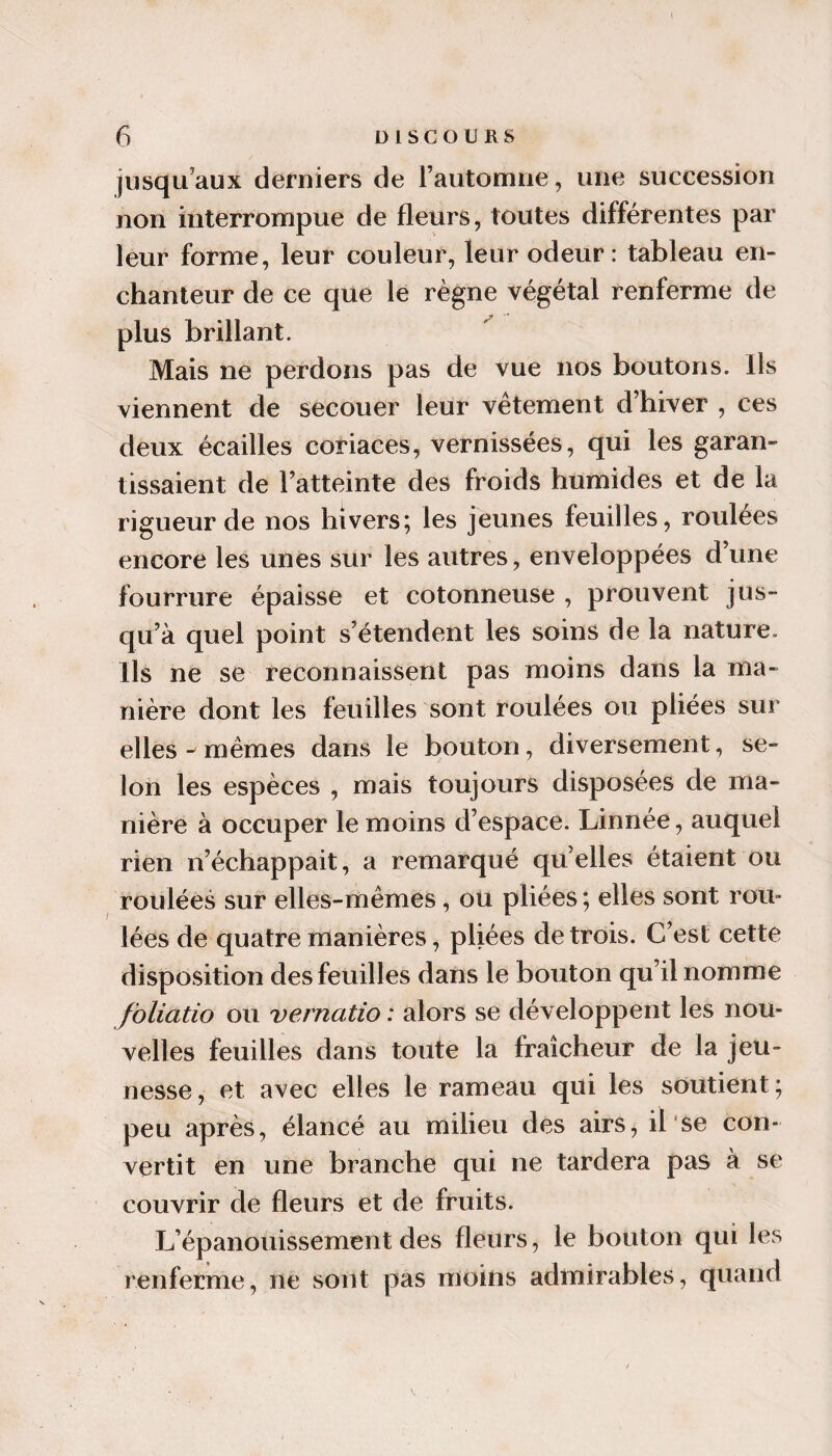 1 6 DISCOURS jusqu’aux derniers de rautomiie, une succession non interrompue de fleurs, toutes différentes par leur forme, leur couleur, leur odeur: tableau en¬ chanteur de ce que lé règne végétal renferme de plus brillant. Mais ne perdons pas de vue nos boutons. Ils viennent de secouer leur vêtement d’hiver , ces deux écailles coriaces, vernissées, qui les garan¬ tissaient de l’atteinte des froids humides et de la rigueur de nos hivers; les jeunes feuilles, roulées encore les unes sur les autres, enveloppées d’une fourrure épaisse et cotonneuse , prouvent jus¬ qu’à quel point s’étendent les soins de la nature. Ils ne se reconnaissent pas moins dans la ma¬ nière dont les feuilles sont roulées ou pliées sur elles-mêmes dans le bouton, diversement, se¬ lon les espèces , mais toujours disposées de ma¬ nière à occuper le moins d’espace. Linnée, auquel rien n’échappait, a remarqué quelles étaient ou roulées sur elles-mêmes, ou pliées ; elles sont roii» lées de quatre manières, pliées de trois. C’est cette disposition des feuilles dans le bouton qu’il nomme foliatio on vernatio : alors se développent les nou¬ velles feuilles dans toute la fraîcheur de la jeu¬ nesse, et avec elles le rameau qui les soutient; peu après, élancé au milieu des airs, il'se con¬ vertit en une branche qui ne tardera pas à se couvrir de fleurs et de fruits. L’épanouissement des fleurs, le bouton qui les renferme, ne sont pas moins admirables, quand