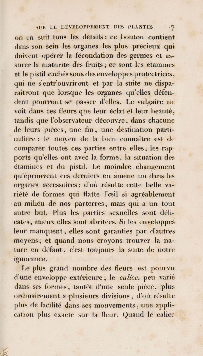 on en suit tous lès détails : ce bouton contient dans son sein les organes les plus précieux qui doivent opérer la fécondation des germes et as¬ surer la maturité des fruits ; ce sont les étamines et le pistil cachés sous des enveloppes protectrices , qui ne s’entr’ouvriront et par la suite ne dispa¬ raîtront que lorsque les organes qu’elles défen¬ dent pourront se passer d’elles. Le vulgaire ne voit dans ces fleurs que leur éclat et leur beauté, tandis que l’observateur découvre, dans chacune de leurs pièces, une fin, une destination parti¬ culière : le moyen de la bien connaître est de comparer toutes ces parties entre elles, les rap¬ ports qu’elles ont avec la forme, la situation des étamines et du pistil. Le moindre changement qu’éprouvent ces derniers en amène un dans les organes accessoires ; d’où résulte cette belle va¬ riété de formes qui flatte l’oeil si agréablement au milieu de nos parterres, mais qui a un tout autre but. Plus les parties sexuelles sont déli¬ cates, mieux elles sont abritées. Si les enveloppes leur manquent, elles sont garanties par d’autres moyens; et quand nous croyons trouver la na¬ ture en défaut, c’est toujours la suite de notre ignorance. Le plus grand nombre des fleurs est pourvu d’une enveloppe extérieure ; le calice^ peu varié dans ses formes, tantôt d’une seule pièce, plus ordinairement a plusieurs divisions, d’où résulte plus de facilité dans ses mouvements, une appli- cahon plus exacte sur la fleur. Quand le calice