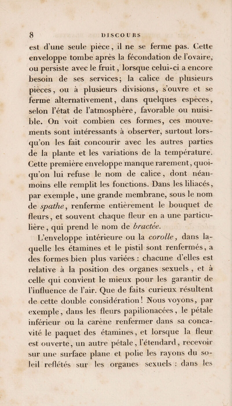 est d’une seule pièce, il ne se ferme pas. Cette enveloppe tombe après la fécondation de l’ovaire, ou persiste avec le fruit, lorsque celui-ci a encore besoin de ses services; la calice de plusieurs pièces, ou à plusieurs divisions, s’ouvre et se ferme alternativement, dans quelques espèces, selon l’état de l’atmosphère, favorable ou nuisi¬ ble. On voit combien ces formes, ces mouve¬ ments sont intéressants à observer, surtout lors¬ qu’on les fait concourir avec les autres parties de la plante et les variations de la température. Cette première enveloppe manque rarement, quoi¬ qu’on lui refuse le nom de calice, dont néan¬ moins elle remplit les fonctions. Dans les liliacés, par exemple, une grande membrane, sous le nom de spathe^ renferme entièrement le bouquet de fleurs, et souvent chaque fleur en a une particu¬ lière , qui prend le nom de bractée. L’enveloppe intérieure ou la corolle., dans la¬ quelle les étamines et le pistil sont renfermés, a clés formes bien plus variées : chacune d’elles est relative à la position des organes sexuels , et à celle qui convient le mieux pour les garantir de l’influence de l’air. Que de faits curieux résultent de cette double considération! Nous voyons, par exemple, dans les fleurs papilionacées, le pétale inférieur ou la carène renfermer dans sa conca¬ vité le paquet des étamines, et lorsque la fleur est ouverte, un autre pétale, l’étendard, recevoir sur une surface plane et polie les rayons du so¬ leil reflétés sur les organes sexuels : dans les